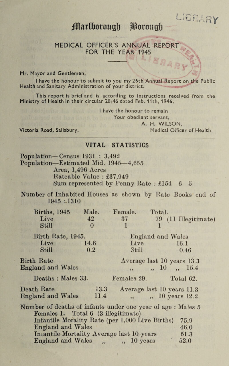 fBlarlborouglj jJBorougfj MEDICAL OFFICER’S ANNUAL REPORT FOR THE YEAR 1945 - Mr. Mayor and Gentlemen, I have the honour to submit to you my 26th Annual Report on the Public Health and Sanitary Administration of your district. This report is brief and is according to instructions received from the Ministry of Health in their circular 28/46 dated Feb. 11th, 1946. I have the honour to remain Your obedient servant, A. H. WILSON, Victoria Road, Salisbury. Medical Officer of Health. VITAL STATISTICS Population—Census 1931 : 3,492 Population—Estimated Mid. 1945—4,655 Area, 1,496 Acres Rateable Value : £37,949 Sum represented by Penny Rate : £154 6 5 Number of Inhabited Houses as shown by Rate Books end of 1945 :.1310 Births, 1945 Male. Live 42 Still 0 Female. Total. 37 79 (11 Illegitimate) 1 1 Birth Rate, 1945. Live 14.6 Still 0.2 England and Wales Live 16.1 Still 0.46 Birth Rate England and Wales Deaths : Males 33. Death Rate 13.3 England and Wales 11.4 Average last 10 years 13.3 „ „ 10 „ 15.4 Females 29. Total 62. Average last 10 years 11.3 ,, ,, 10 years 12.2 Number of deaths of infants under one year of age : Males 5 Females 1. Total 6 (3 illegitimate) Infantile Morality Rate (per 1,000 Live Births) 75,9 England and Wales 46.0 Imantile Mortality Average last 10 years 51.3 England and Wales ,, ,, 10 years 52.0