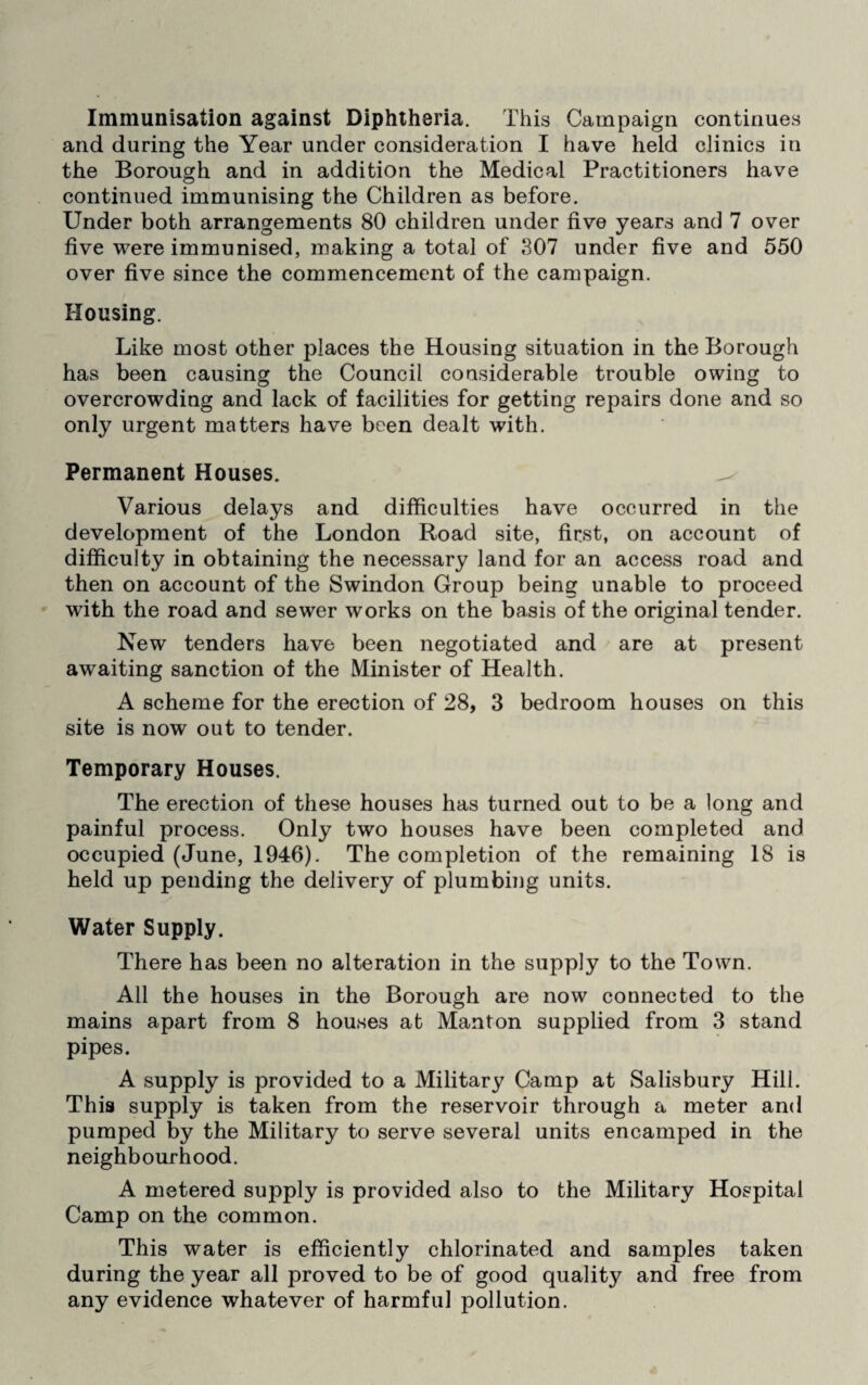 Immunisation against Diphtheria. This Campaign continues and during the Year under consideration I have held clinics in the Borough and in addition the Medical Practitioners have continued immunising the Children as before. Under both arrangements 80 children under five years and 7 over five were immunised, making a total of 307 under five and 550 over five since the commencement of the campaign. Housing. Like most other places the Housing situation in the Borough has been causing the Council cousiderable trouble owing to overcrowding and lack of facilities for getting repairs done and so only urgent matters have been dealt with. Permanent Houses. Various delays and difficulties have occurred in the development of the London Road site, first, on account of difficulty in obtaining the necessary land for an access road and then on account of the Swindon Group being unable to proceed with the road and sewer works on the basis of the original tender. New tenders have been negotiated and are at present awaiting sanction of the Minister of Health. A scheme for the erection of 28, 3 bedroom houses on this site is now out to tender. Temporary Houses. The erection of these houses has turned out to be a long and painful process. Only two houses have been completed and occupied (June, 1946). The completion of the remaining 18 is held up pending the delivery of plumbing units. Water Supply. There has been no alteration in the supply to the Town. All the houses in the Borough are now connected to the mains apart from 8 houses at Manton supplied from 3 stand pipes. A supply is provided to a Military Camp at Salisbury Hill. This supply is taken from the reservoir through a meter and pumped by the Military to serve several units encamped in the neighbourhood. A metered supply is provided also to the Military Hospital Camp on the common. This water is efficiently chlorinated and samples taken during the year all proved to be of good quality and free from any evidence whatever of harmful pollution.