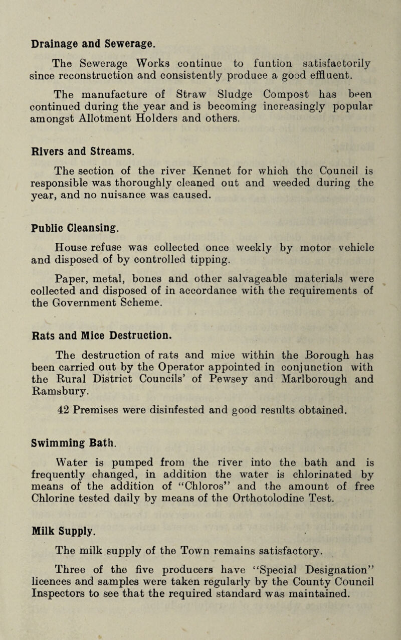 Drainage and Sewerage. The Sewerage Works continue to funtion satisfactorily since reconstruction and consistently produce a good effluent. The manufacture of Straw Sludge Compost has been continued during the year and is becoming increasingly popular amongst Allotment Holders and others. Rivers and Streams. The section of the river Kennet for which the Council is responsible was thoroughly cleaned out and weeded during the year, and no nuisance was caused. Public Cleansing. House refuse was collected once weekly by motor vehicle and disposed of by controlled tipping. Paper, metal, bones and other salvageable materials were collected and disposed of in accordance with the requirements of the Government Scheme. Rats and Mice Destruction. The destruction of rats and mice within the Borough has been carried out by the Operator appointed in conjunction with the Rural District Councils’ of Pewsey and Marlborough and Ramsbury. 42 Premises were disinfested and good results obtained. Swimming Bath. Water is pumped from the river into the bath and is frequently changed, in addition the water is chlorinated by means of the addition of “Chloros” and the amount of free Chlorine tested daily by means of the Orthotolodine Test. Milk Supply. The milk supply of the Town remains satisfactory. Three of the five producers have “Special Designation” licences and samples were taken regularly by the County Council Inspectors to see that the required standard was maintained.