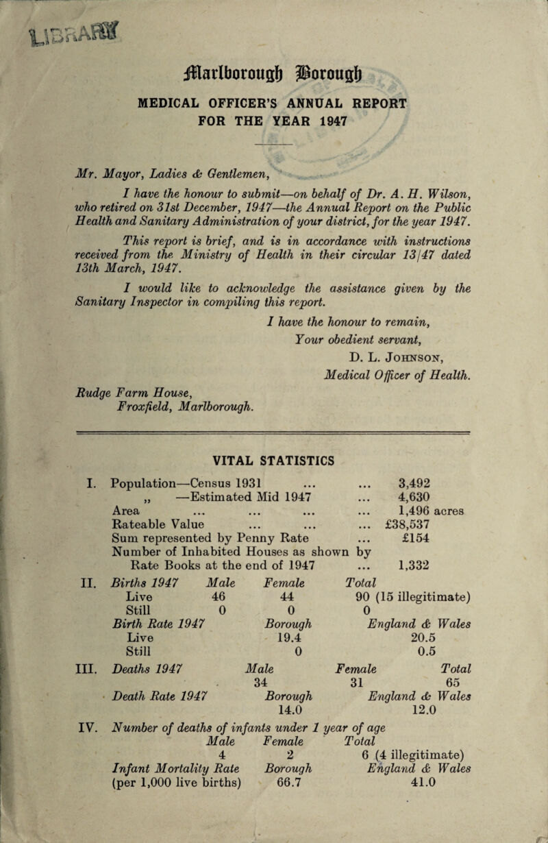 ifflarlborougf) i^orougl) MEDICAL OFFICER’S ANNUAL REPORT FOR THE YEAR 1947 Mr. Mayor, Ladies <Sh Gentlemen,  I have the honour to submit—on behalf of Dr. A. H. Wilson, who retired on 31st December, 1947—the Annual Report on the Public Health and Sanitary Administration of your district, for the year 1947. This report is brief, and is in accordance with instructions received from the Ministry of Health in their circular 13147 dated 13th March, 1947. 1 would like to acknowledge the assistance given by the Sanitary Inspector in compiling this report. I have the honour to remain. Your obedient servant, D. L. Johnson, Medical Officer of Health. Budge Farm House, Froxfield, Marlborough. I. II. III. VITAL STATISTICS Population—Census 1931 „ —Estimated Mid 1947 ^Vx'ea ... ... ... Rateable Value Sum represented by Penny Rate Number of Inhabited Houses as shown by Rate Books at the end of 1947 3,492 4,630 1,496 acres £38,537 £154 1,332 Births 1947 Male Live 46 Still 0 Birth Rate 1947 Live Still Deaths 1947 Death Rate 1947 Female 44 0 Borough 19.4 0 Male 34 Borough 14.0 Total 90 (15 illegitimate) 0 England & Wales 20.5 0.5 Female Total 31 65 England db Wales 12.0 IV. Number of deaths of infants under 1 year of age Male Female Total 4 2 6 (4 illegitimate) Infant Mortality Rate Borough England & Wales (per 1,000 live births) 66.7 41.0