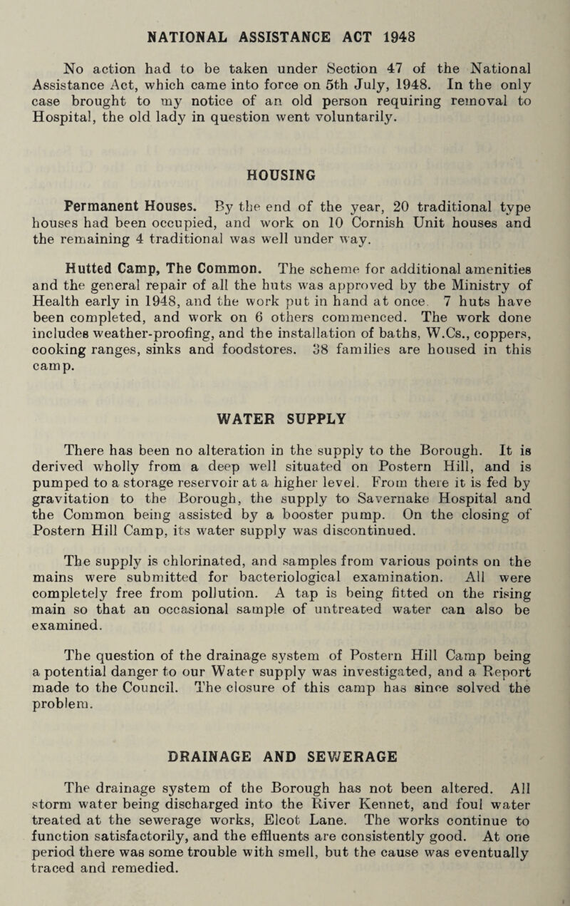 NATIONAL ASSISTANCE ACT 1948 No action had to be taken under Section 47 of the National Assistance Act, which came into force on 5th July, 1948. In the only case brought to my notice of an old person requiring removal to Hospital, the old lady in question went voluntarily. HOUSING Permanent Houses. By the end of the year, 20 traditional type houses had been occupied, and work on 10 Cornish Unit houses and the remaining 4 traditional was well under way. Hutted Camp, The Common. The scheme for additional amenities and the general repair of all the huts was approved by the Ministry of Health early in 1948, and the work put in hand at once. 7 huts have been completed, and work on 6 others commenced. The work done includes weather-proofing, and the installation of baths, W.Cs., coppers, cooking ranges, sinks and foodstores. 38 families are housed in this camp. WATER SUPPLY There has been no alteration in the supply to the Borough. It is derived wholly from a deep well situated on Postern Hill, and is pumped to a storage reservoir at a higher level. From there it is fed by gravitation to the Borough, the supply to Savernake Hospital and the Common being assisted by a booster pump. On the closing of Postern Hill Camp, its water supply was discontinued. The supply is chlorinated, and samples from various points on the mains were submitted for bacteriological examination. All were completely free from pollution. A tap is being fitted on the rising main so that an occasional sample of untreated water can also be examined. The question of the drainage system of Postern Hill Camp being a potential danger to our Water supply was investigated, and a Report made to the Council. The closure of this camp has since solved the problem. DRAINAGE AND SEWERAGE The drainage system of the Borough has not been altered. All storm water being discharged into the River Kennet, and foul water treated at the sewerage works, Elcot Lane. The works continue to function satisfactorily, and the effluents are consistently good. At one period there was some trouble with smell, but the cause was eventually traced and remedied.