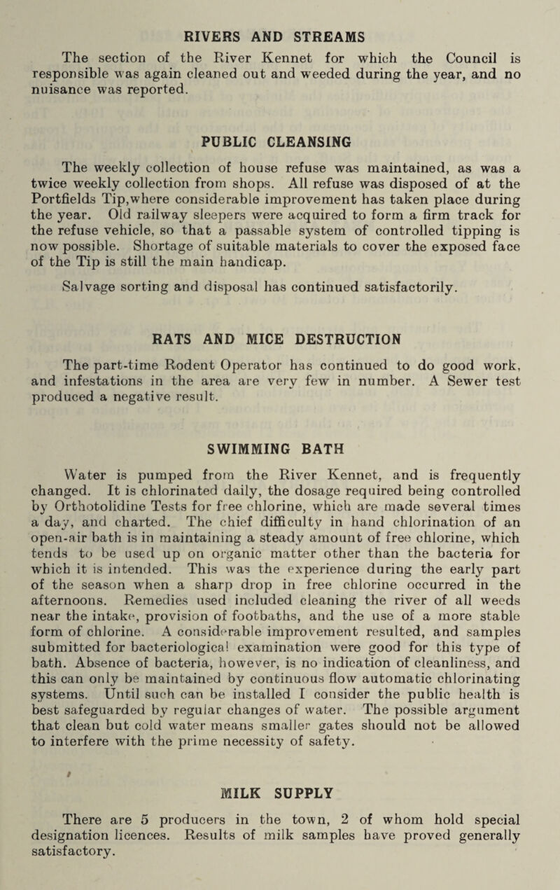 The section of the River Kennet for which the Council is responsible was again cleaned out and weeded during the year, and no nuisance was reported. PUBLIC CLEANSING The weekly collection of house refuse was maintained, as was a twice weekly collection from shops. All refuse was disposed of at the Portfields Tip,where considerable improvement has taken place during the year. Old railway sleepers were acquired to form a firm track for the refuse vehicle, so that a passable system of controlled tipping is now possible. Shortage of suitable materials to cover the exposed face of the Tip is still the main handicap. Salvage sorting and disposal has continued satisfactorily. RATS AND MICE DESTRUCTION The part-time Rodent Operator has continued to do good work, and infestations in the area are very few in number. A Sewer test produced a negative result. SWIMMING BATH Water is pumped from the River Kennet, and is frequently changed. It is chlorinated daily, the dosage required being controlled by Orthotolidine Tests for free chlorine, which are made several times a day, and charted. The chief difficulty in hand chlorination of an open-air bath is in maintaining a steady amount of free chlorine, which tends to be used up on organic matter other than the bacteria for which it is intended. This was the experience during the early part of the season when a sharp drop in free chlorine occurred in the afternoons. Remedies used included cleaning the river of all weeds near the intake, provision of footbaths, and the use of a more stable form of chlorine. A considerable improvement resulted, and samples submitted for bacteriological examination were good for this type of bath. Absence of bacteria, however, is no indication of cleanliness, and this can only be maintained by continuous flow automatic chlorinating systems. Until such can be installed I consider the public health is best safeguarded by regular changes of water. The possible argument that clean but cold water means smaller gates should not be allowed to interfere with the prime necessity of safety. » MILK SUPPLY There are 5 producers in the town, 2 of whom hold special designation licences. Results of milk samples have proved generally satisfactory.