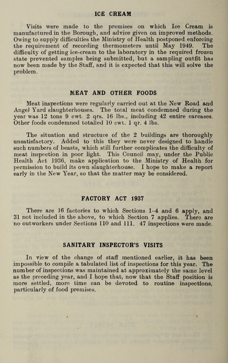 ICE CREAM Visits were made to the premises on which Ice Cream is manufactured in the Borough, and advice given on improved methods. Owing to supply difficulties the Ministry of Health postponed enforcing the requirement of recording thermometers until May 1949. The difficulty of getting ice-cream to the laboratory in the required frozen state prevented samples being submitted, but a sampling outfit has now been made by the Staff, and it is expected that this will solve the problem. MEAT AND OTHER FOODS Meat inspections were regularly carried out at the New Road and Angel Yard slaughterhouses. The total meat condemned during the year was 12 tons 9 cwt. 2 qrs. 16 lbs., including 42 entire carcases. Other foods condemned totalled 10 cwt. 1 qr. 4 lbs. The situation and structure of the 2 buildings are thoroughly unsatisfactory. Added to this they were never designed to handle such numbers of beasts, which still further complicates the difficulty of meat inspection in poor light. This Council may, under the Public Health Act 1936, make application to the Ministry of Health for permission to build its own slaughterhouse. I hope to make a report early in the New Year, so that the matter may be considered. FACTORY ACT 1937 There are 16 factories to which Sections 1-4 and 6 apply, and 31 not included in the above, to which Section 7 applies. There are no outworkers under Sections 110 and 111. 47 inspections were made. SANITARY INSPECTOR’S VISITS In view of the change of staff mentioned earlier, it has been impossible to compile a tabulated list of inspections for this year. The number of inspections was maintained at approximately the same level as the preceding year, and I hope that, now that the Staff position is more settled, more time can be devoted to routine inspections, particularly of food premises.