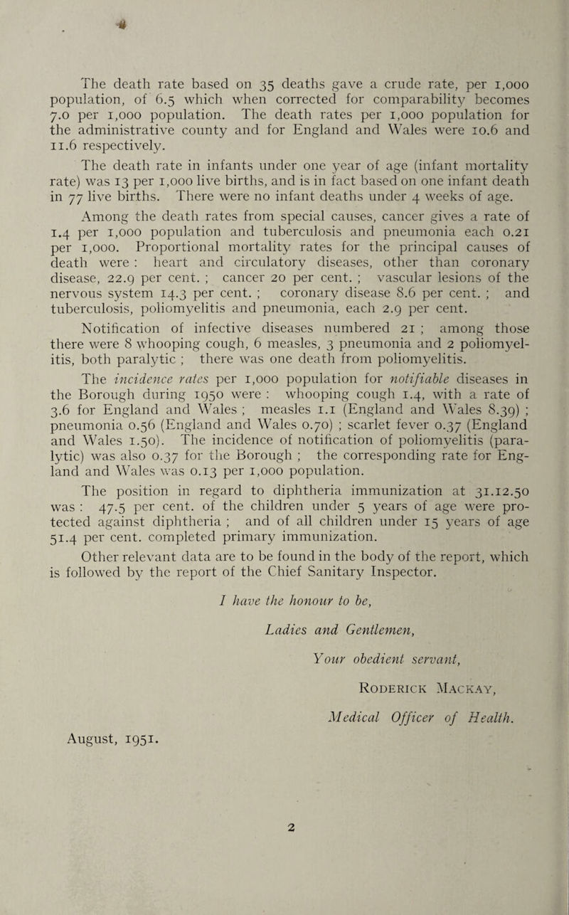 4 The death rate based on 35 deaths gave a crude rate, per 1,000 population, of 6.5 which when corrected for comparability becomes 7.0 per 1,000 population. The death rates per 1,000 population for the administrative county and for England and Wales were 10.6 and 11.6 respectively. The death rate in infants under one year of age (infant mortality rate) was 13 per 1,000 live births, and is in fact based on one infant death in 77 live births. There were no infant deaths under 4 weeks of age. Among the death rates from special causes, cancer gives a rate of 1.4 per 1,000 population and tuberculosis and pneumonia each 0.21 per 1,000. Proportional mortality rates for the principal causes of death were : heart and circulatory diseases, other than coronary disease, 22.9 per cent. ; cancer 20 per cent. ; vascular lesions of the nervous system 14.3 per cent. ; coronary disease 8.6 per cent. ; and tuberculosis, poliomyelitis and pneumonia, each 2.9 per cent. Notification of infective diseases numbered 21 ; among those there were 8 whooping cough, 6 measles, 3 pneumonia and 2 poliomyel¬ itis, both paralytic ; there was one death from poliomyelitis. The incidence rates per 1,000 population for notifiable diseases in the Borough during 1950 were : whooping cough 1.4, with a rate of 3.6 for England and Wales ; measles 1.1 (England and Wales 8.39) ; pneumonia 0.56 (England and Wales 0.70) ; scarlet fever 0.37 (England and Wales 1.50). The incidence of notification of poliomyelitis (para¬ lytic) was also 0.37 for the Borough ; the corresponding rate for Eng¬ land and Wales was 0.13 per 1,000 population. The position in regard to diphtheria immunization at 31.12.50 was : 47.5 per cent, of the children under 5 years of age were pro¬ tected against diphtheria ; and of all children under 15 years of age 51.4 per cent, completed primary immunization. Other relevant data are to be found in the body of the report, which is followed by the report of the Chief Sanitary Inspector. I have the honour to be, Ladies and Gentlemen, Your obedient servant, Roderick Mackay, Medical Officer of Health. August, 1951.
