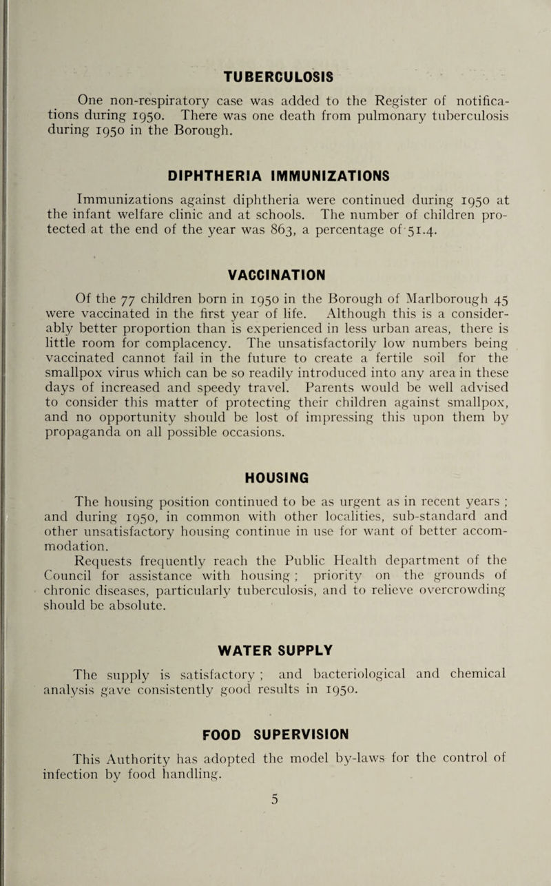 TUBERCULOSIS One non-respiratory case was added to the Register of notifica¬ tions during 1950. There was one death from pulmonary tuberculosis during 1950 in the Borough. DIPHTHERIA IMMUNIZATIONS Immunizations against diphtheria were continued during 1950 at the infant welfare clinic and at schools. The number of children pro¬ tected at the end of the year was 863, a percentage of 51.4. VACCINATION Of the 77 children born in 1950 in the Borough of Marlborough 45 were vaccinated in the first year of life. Although this is a consider¬ ably better proportion than is experienced in less urban areas, there is little room for complacency. The unsatisfactorily low numbers being vaccinated cannot fail in the future to create a fertile soil for the smallpox virus which can be so readily introduced into any area in these days of increased and speedy travel. Parents would be well advised to consider this matter of protecting their children against smallpox, and no opportunity should be lost of impressing this upon them by propaganda on all possible occasions. HOUSING The housing position continued to be as urgent as in recent years ; and during 1950, in common with other localities, sub-standard and other unsatisfactory housing continue in use for want of better accom¬ modation. Requests frequently reach the Public Health department of the Council for assistance with housing ; priority on the grounds of chronic diseases, particularly tuberculosis, and to relieve overcrowding should be absolute. WATER SUPPLY The supply is satisfactory ; and bacteriological and chemical analysis gave consistently good results in 1950. FOOD SUPERVISION This Authority has adopted the model by-laws for the control of infection by food handling.