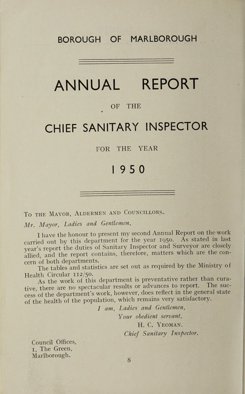 BOROUGH OF MARLBOROUGH ANNUAL REPORT OF THE CHIEF SANITARY INSPECTOR FOR THE YEAR 19 5 0 To the Mayor, Aldermen and Councillors. Mr. Mayor, Ladies and Gentlemen, I have the honour to present my second Annual Report on the work carried out by this department for the year 1950. As stated in last year’s report the duties of Sanitary Inspector and Surveyor are closely allied, and the report contains, therefore, matters which are the con¬ cern of both departments. . , , , f The tables and statistics are set out as required by the Mimstiy ol Health Circular 112/50. . ,, As the work of this department is preventative rather than cura¬ tive there are no spectacular results or advances to report. The suc¬ cess* of the department’s work, however, does reflect in the general state of the health of the population, which remains very satisfactory. I am, Ladies and Gentlemen, Your obedient servant, H. C. Yeoman. Chief Sanitary Inspector. Council Offices, 1, The Green, Marlborough.