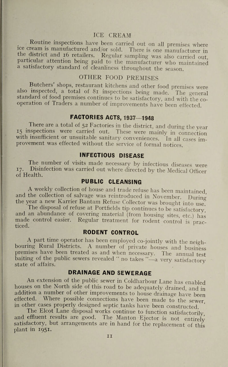 ICE CREAM . Routine inspections have been carried out on all premises where ice cream is manufactured and/or sold. There is one manufacturer in the district and 16 retailers. Regular sampling was also carried out, particular attention being paid to the manufacturer who maintained a satisfactory standard of cleanliness throughout the season. OTHER FOOD PREMISES V Butchers shops, restaurant kitchens and other food premises were also inspected, a total of 81 inspections being made. The general standard of food premises continues to be satisfactory, and with the co¬ operation of Traders a number of improvements have been effected. FACTORIES ACTS, 1937—1948 There are a total of 52 Factories in the district, and during the year 15 inspections were carried out. These were mainly in connection with insufficient or unsuitable sanitary conveniences. In all cases im¬ provement was effected without the service of formal notices. INFECTIOUS DISEASE The number of visits made necessary by infectious diseases were 17. Disinfection was carried out where directed by the Medical Officer of Health. PUBLIC CLEANSING A weekly collection of house and trade refuse has been maintained and the collection of salvage was reintroduced in November. During the year a new Karrier Bantam Refuse Collector was brought into use' The disposal of refuse at Portfields tip continues to be satisfactory' and an abundance of covering material (from housing sites, etc ) has made control easier. Regular treatment for rodent control is prac¬ ticed. RODENT CONTROL A part time operator has been employed co-jointly with the neigh¬ bouring Rural Districts. A number of private houses and business premises have been treated as and when necessary. The annual test baiting of the public sewers revealed “ no takes ”—a very satisfactory state of affairs. DRAINAGE AND SEWERAGE An extension of the public sewer in Coldharbour Lane has enabled houses on the North side of this road to be adequately drained, and in addition a number of other improvements to house drainage have been effected. Where possible connections have been made to the sewer in other cases properly designed septic tanks have been constructed. ’ The Elcot Lane disposal works continue to function satisfactorily and effluent results are good. The Manton Ejector is not entirely satisfactory, but arrangements are in hand for the replacement of this plant in 1951.