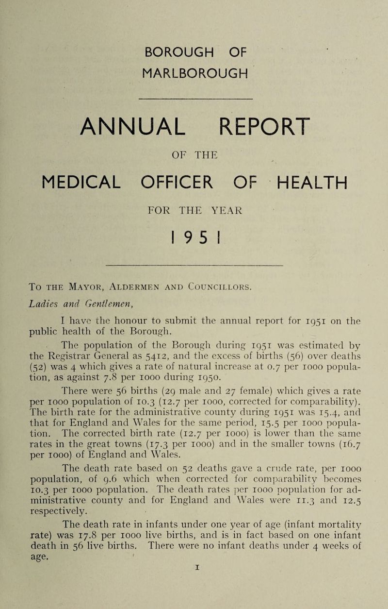 MARLBOROUGH ANNUAL REPORT OF THE MEDICAL OFFICER OF HEALTH FOR THE YEAR 19 5 1 To the Mayor, Aldermen and Councillors. Ladies and Gentlemen, I have the honour to submit the annual report for 1951 on the public health of the Borough. The population of the Borough during 1951 was estimated by the Registrar General as 5412, and the excess of births (56) over deaths (52) was 4 which gives a rate of natural increase at 0.7 per 1000 popula¬ tion, as against 7.8 per 1000 during 1950. There were 56 births (29 male and 27 female) which gives a rate per 1000 population of 10.3 (12.7 per 1000, corrected for comparability). The birth rate for the administrative county during 1951 was 15.4, and that for England and Wales for the same period, 15.5 per 1000 popula¬ tion. The corrected birth rate (12.7 per 1000) is lower than the same rates in the great towns (17.3 per 1000) and in the smaller towns (16.7 per 1000) of England and Wales. The death rate based on 52 deaths gave a crude rate, per 1000 population, of 9.6 which when corrected for comparability becomes 10.3 per 1000 population. The death rates per 1000 population for ad¬ ministrative county and for England and Wales were 11.3 and 12.5 respectively. The death rate in infants under one year of age (infant mortality rate) was 17.8 per 1000 live births, and is in fact based on one infant death in s6 live births. There were no infant deaths under 4 weeks of age.