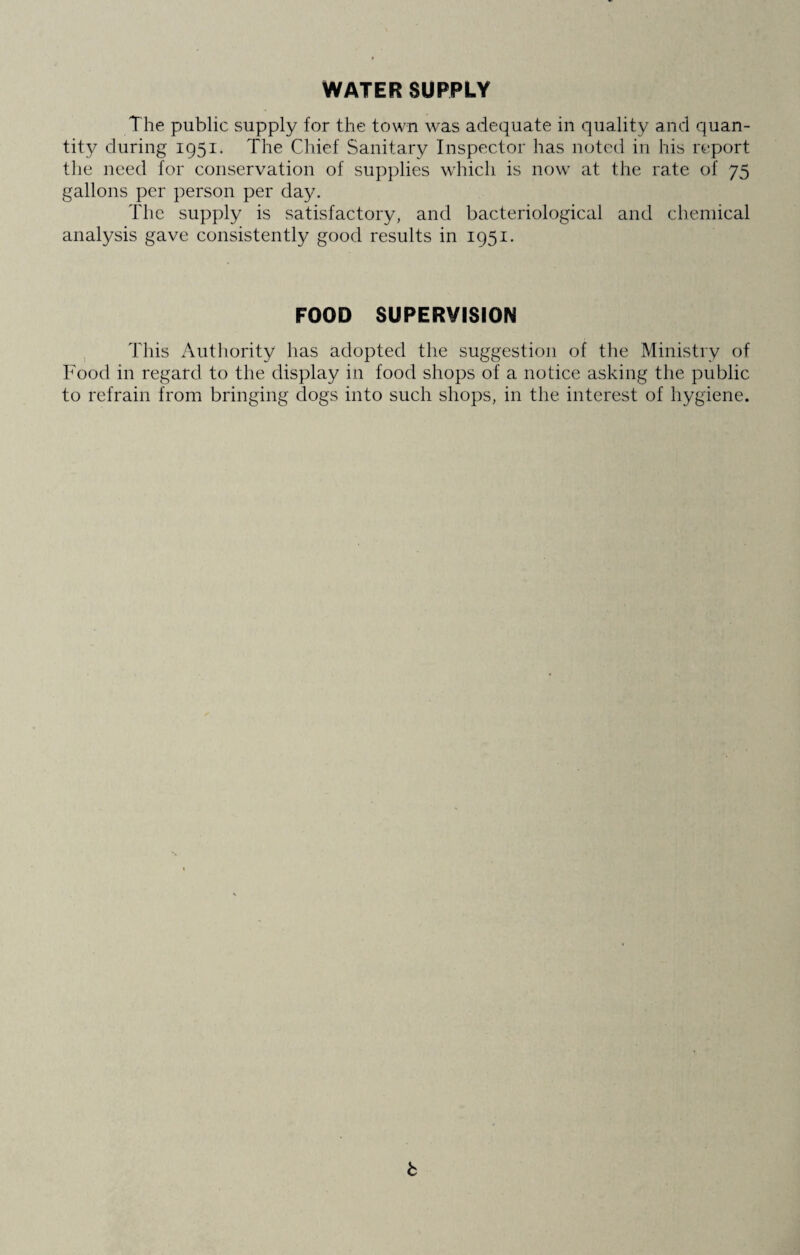 WATER SUPPLY The public supply for the town was adequate in quality and quan¬ tity during 1951. The Chief Sanitary Inspector has noted in his report the need for conservation of supplies which is now at the rate of 75 gallons per person per day. The supply is satisfactory, and bacteriological and chemical analysis gave consistently good results in 1951. FOOD SUPERVISION This Authority has adopted the suggestion of the Ministry of Food in regard to the display in food shops of a notice asking the public to refrain from bringing dogs into such shops, in the interest of hygiene.