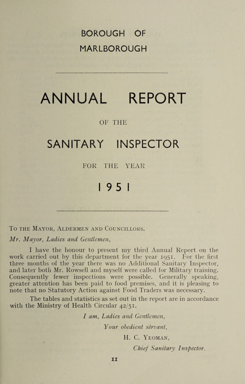 BOROUGH OF MARLBOROUGH ANNUAL REPORT OF THE SANITARY INSPECTOR FOR THE YEAR 19 5 1 To the Mayor, Aldermen and Councillors. Mr. Mayor, Ladies and Gentlemen, I have the honour to present my third Annual Report on the work carried out by this department for the year 1951. h'or the lirst three months of the year there was 110 Additional Sanitary Inspector, and later both Mr. Rowsell and myself were called for Military training. Consequently fewer inspections were possible. Generally speaking, greater attention has been paid to food premises, and it is pleasing to note that no Statutory Action against Food Traders was necessary. The tables and statistics as set out in the report are in accordance with the Ministry of Health Circular 42/51. I am, Ladies and Gentlemen, Your obedient servant, H. C. Yeoman, —i Chief Sanitary Inspector.