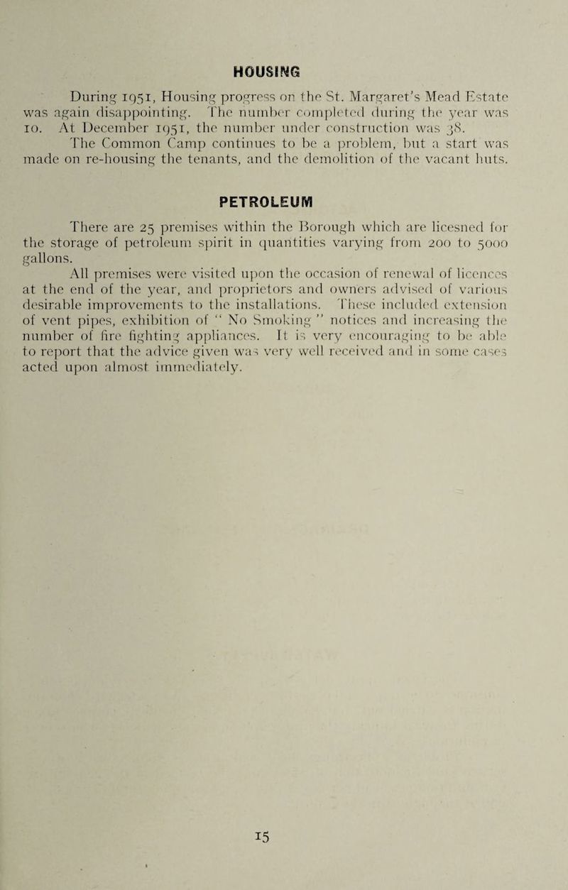 HOUSING During 1951, Housing progross on the St. Margaret's Mead Estate was again disappointing. The number completed during the year was 10. At December 1951, the number under construction was 38. The Common Camp continues to be a problem, but a start was made on re-housing the tenants, and the demolition of the vacant huts. PETROLEUM There are 25 premises within the Borough which are licesned for the storage of petroleum spirit in quantities varying from 200 to 5000 gallons. All premises were visited upon the occasion of renewal of licences at the end of the year, and proprietors and owners advised of various desirable improvements to the installations. These included extension of vent pipes, exhibition of “ No Smoking ” notices and increasing the number of fire fighting appliances. It is very encouraging to be able to report that the advice given was very well received and in some cases acted upon almost immediately.