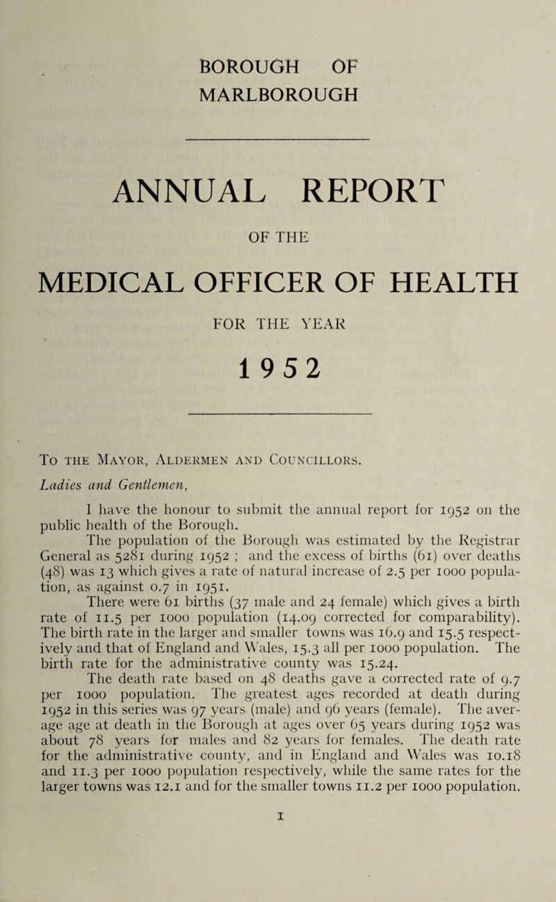 BOROUGH OF MARLBOROUGH ANNUAL REPORT OF THE MEDICAL OFFICER OF HEALTH FOR THE YEAR / 1952 To the Mayor, Aldermen and Councillors. Ladies and Gentlemen, I have the honour to submit the annual report for 1952 011 the public health of the Borough. The population of the Borough was estimated by the Registrar General as 5281 during 1952 ; and the excess of births (61) over deaths (48) was 13 winch gives a rate of natural increase of 2.5 per 1000 popula¬ tion, as against 0.7 in 1951. There were 61 births (37 male and 24 female) which gives a birth rate of 11.5 per 1000 population (14.09 corrected for comparability). The birth rate in the larger and smaller towns was 16.9 and 15.5 respect¬ ively and that of England and Wales, 15.3 all per 1000 population. The birth rate for the administrative county was 15.24. The death rate based on 48 deaths gave a corrected rate of 9.7 per 1000 population. The greatest ages recorded at death during 1952 in this series was 97 years (male) and 96 years (female). The aver¬ age age at death in the Borough at ages over 65 years during 1952 was about 78 years for males and 82 years for females. The death rate for the administrative county, and in England and Wales was 10.18 and 11.3 per 1000 population respectively, while the same rates for the larger towns was 12.1 and for the smaller towns 11.2 per 1000 population.