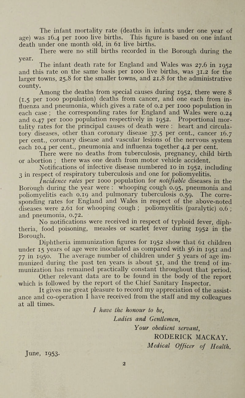 The infant mortality rate (deaths in infants under one year of age) was 16.4 per 1000 live births. This figure is based on one infant death under one month old, in 61 live births. There were no still births recorded in the Borough during the year. The infant death rate for England and Wales was 27.6 in 1952 and this rate on the same basis per 1000 live births, was 31.2 for the larger towns, 25.8 for the smaller towns, and 21.8 for the administrative county. Among the deaths from special causes during 1952, there were 8 (1.5 per 1000 population) deaths from cancer, and one each from in¬ fluenza and pneumonia, which gives a rate of 0.2 per 1000 population in each case ; the corresponding rates for England and Wales were 0.24 and 0.47 per 1000 population respectively in 1952. Proportional mor¬ tality rates for the principal causes of death were : heart and circula¬ tory diseases, other than coronary disease 37.5 per cent., cancer 16.7 per cent., coronary disease and vascular lesions of the nervous system each 10.4 per cent., pneumonia and influenza together 4.2 per cent. There were no deaths from tuberculosis, pregnancy, child birth or abortion ; there was one death from motor vehicle accident. Notifications of infective disease numbered 10 in 1952, including 3 in respect of respiratory tuberculosis and one for poliomyelitis. Incidence rates per 1000 population for notifiable diseases in the Borough during the year were : whooping cough 0.95, pneumonia and poliomyelitis each 0.19 and pulmonary tuberculosis 0.59. The corre¬ sponding rates for England and Wales in respect of the above-noted diseases were 2.61 for whooping cough ; poliomyelitis (paralytic) 0.6 ; and pneumonia, 0.72. No notifications were received in respect of typhoid fever, diph¬ theria, food poisoning, measles or scarlet fever during 1952 in the Borough. Diphtheria immunization figures for 1952 show that 61 children under 15 years of age were inoculated as compared with 56 in 1951 and 77 in 1950. The average number of children under 5 years of age im¬ munized during the past ten years is about 51, and the trend of im¬ munization has remained practically constant throughout that period. Other relevant data are to be found in the body of the report which is followed by the report of the Chief Sanitary Inspector. It gives me great pleasure to record my appreciation of the assist¬ ance and co-operation I have received from the staff and my colleagues at all times. I have the honour to be, Ladies and Gentlemen, Your obedient servant, RODERICK MACKAY. Medical Officer of Health. June, 1953.