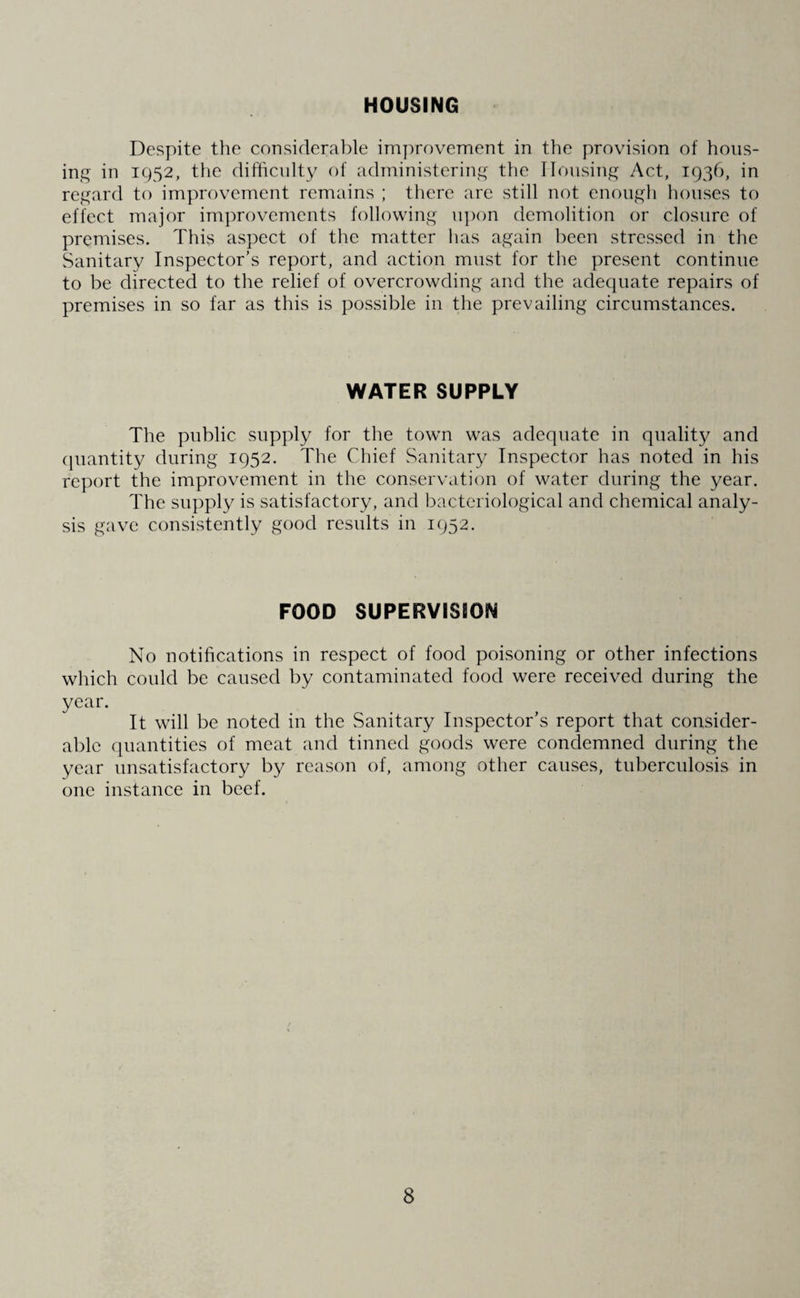 HOUSING Despite the considerable improvement in the provision of hous¬ ing in 1952, the difficulty of administering the Housing Act, 1936, in regard to improvement remains ; there are still not enough houses to effect major improvements following upon demolition or closure of premises. This aspect of the matter has again been stressed in the Sanitary Inspector’s report, and action must for the present continue to be directed to the relief of overcrowding and the adequate repairs of premises in so far as this is possible in the prevailing circumstances. WATER SUPPLY The public supply for the town was adequate in quality and quantity during 1952. The Chief Sanitary Inspector has noted in his report the improvement in the conservation of water during the year. The supply is satisfactory, and bacteriological and chemical analy¬ sis gave consistently good results in 1952. FOOD SUPERVISION No notifications in respect of food poisoning or other infections which could be caused by contaminated food were received during the year. It will be noted in the Sanitary Inspector’s report that consider¬ able quantities of meat and tinned goods were condemned during the year unsatisfactory by reason of, among other causes, tuberculosis in one instance in beef.