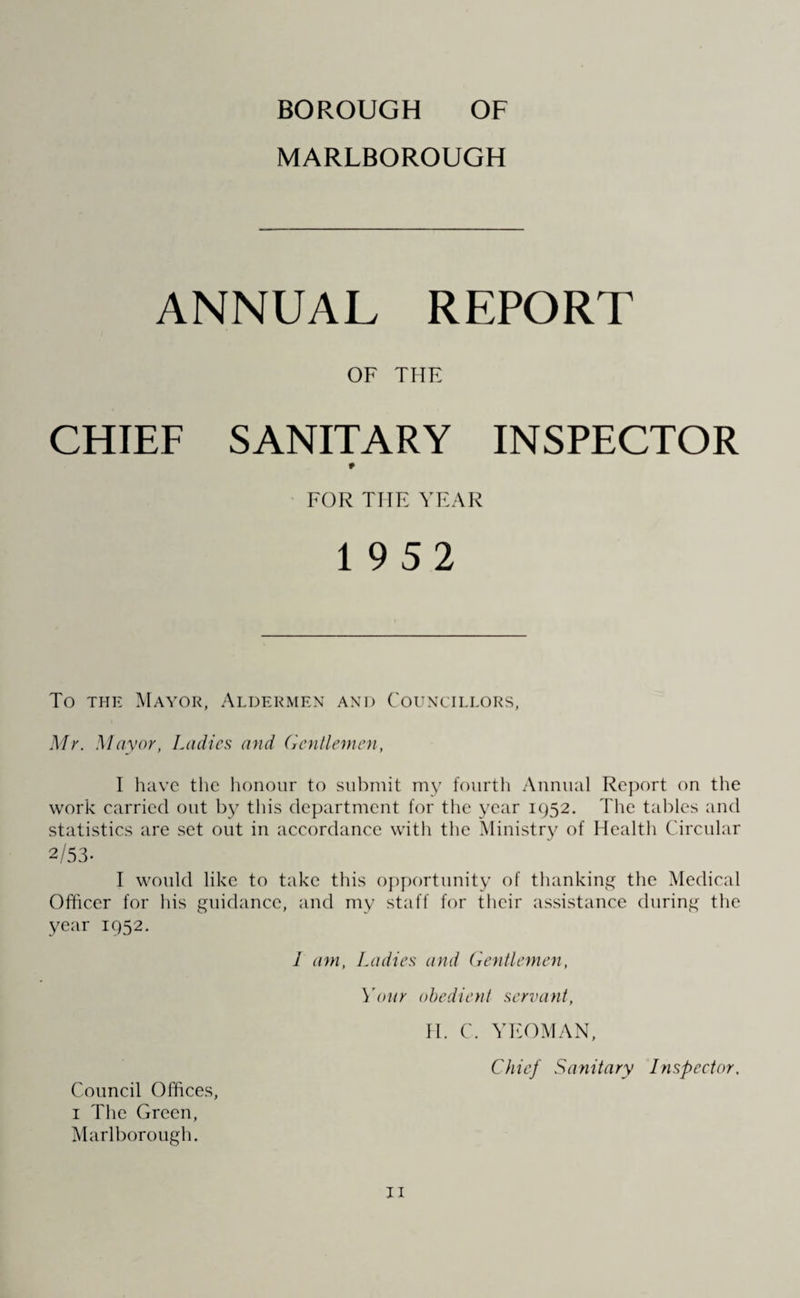 BOROUGH OF MARLBOROUGH ANNUAL REPORT OF THE CHIEF SANITARY INSPECTOR FOR THE YEAR To the Mayor, Aldermen and Councillors, Mr. Mayor, Ladies and Gentlemen, I have the honour to submit my fourth Annual Report on the work carried out this department for the year 1952. The tables and statistics are set out in accordance with the Ministry of Health Circular I would like to take this opportunity of thanking the Medical Officer for his guidance, and my staff for their assistance during the year 1952. 1 am, Ladies and Gentlemen, Your obedient servant, EL C. YEOMAN, Chief Sanitary Inspector, Council Offices 1 The Green, Marlborough.