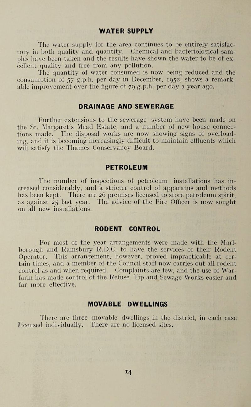 WATER SUPPLY The water supply for the area continues to be entirely satisfac¬ tory in both quality and quantity. Chemical and bacteriological sam¬ ples have been taken and the results have shown the water to be of ex¬ cellent quality and free from any pollution. The quantity of water consumed is now being reduced and the consumption of 57 g.p.h. per day in December, 1952, shows a remark¬ able improvement over the figure of 79 g.p.h. per day a year ago. DRAINAGE AND SEWERAGE Further extensions to the sewerage system have been made on the St. Margaret’s Mead Estate, and a number of new house connec¬ tions made. The disposal works are now showing signs of overload¬ ing, and it is becoming increasingly difficult to maintain effluents which will satisfy the Thames Conservancy Board. PETROLEUM The number of inspections of petroleum installations has in¬ creased considerably, and a stricter control of apparatus and methods has been kept. There are 26 premises licensed to store petroleum spirit, as against 25 last year. The advice of the Fire Officer is now sought on all new installations. RODENT CONTROL For most of the year arrangements were made with the Marl¬ borough and Ramsbury R.D.C. to have the services of their Rodent Operator. This arrangement, however, proved impracticable at cer¬ tain times, and a member of the Council staff now carries out all rodent control as and when required. Complaints are few, and the use of War¬ farin has made control of the Refuse Tip and Sewage Works easier and far more effective. MOVABLE DWELLINGS There are three movable dwellings in the district, in each case licensed individually. There are no licensed sites.