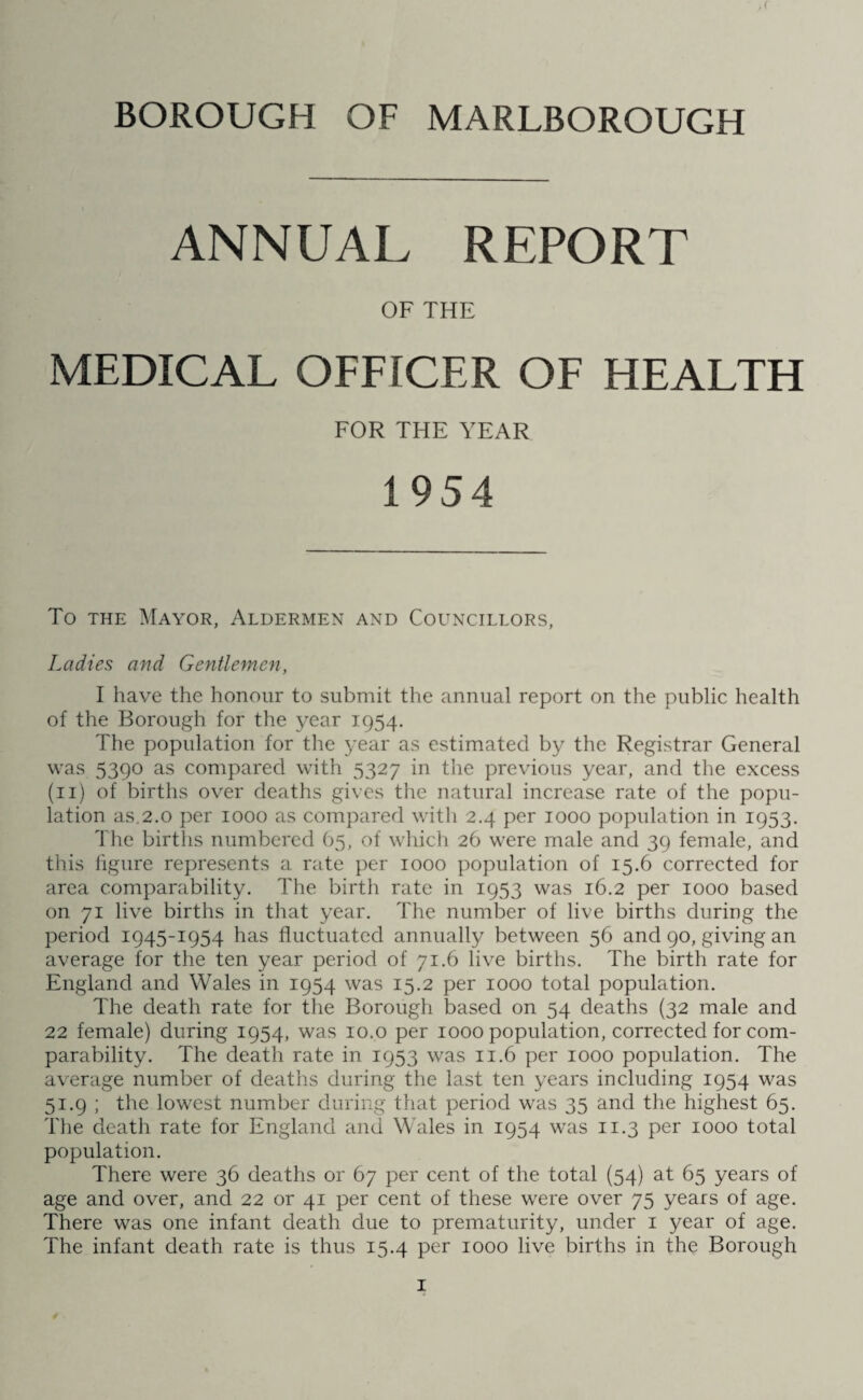 BOROUGH OF MARLBOROUGH ,( ANNUAL REPORT OF THE MEDICAL OFFICER OF HEALTH FOR THE YEAR To the Mayor, Aldermen and Councillors, Ladies and Gentlemen, I have the honour to submit the annual report on the public health of the Borough for the year 1954. The population for the year as estimated by the Registrar General was 5390 as compared with 5327 in the previous year, and the excess (11) of births over deaths gives the natural increase rate of the popu¬ lation as.2.0 per 1000 as compared with 2.4 per 1000 population in 1953. The births numbered 65, of which 26 were male and 39 female, and this figure represents a rate per 1000 population of 15.6 corrected for area comparability. The birth rate in 1953 was 16.2 per 1000 based on 71 live births in that year. The number of live births during the period 1945-1954 has fluctuated annually between 56 and 90, giving an average for the ten year period of 71.6 live births. The birth rate for England and Wales in 1954 was 15.2 per 1000 total population. The death rate for the Borough based on 54 deaths (32 male and 22 female) during 1954, was 10.o per 1000 population, corrected for com¬ parability. The death rate in 1953 was 11.6 per 1000 population. The average number of deaths during the last ten years including 1954 was 51.9 ; the lowest number during that period was 35 and the highest 65. The death rate for England and Wales in 1954 was 11.3 per 1000 total population. There were 36 deaths or 67 per cent of the total (54) at 65 years of age and over, and 22 or 41 per cent of these were over 75 years of age. There was one infant death due to prematurity, under 1 year of age. The infant death rate is thus 15.4 per 1000 live births in the Borough