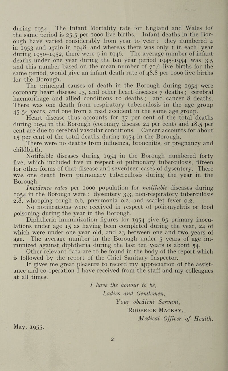 during 1954. The Infant Mortality rate for England and Wales for the same period is 25.5 per 1000 live births. Infant deaths in the Bor¬ ough have varied considerably from year to year : they numbered 4 in 1953 and again in 1948, and whereas there was only 1 in each year during 1950-1952, there were 9 in 1946. The average number of infant deaths under one year during the ten year period 1945-1954 was 3.5 and this number based on the mean number of 71.6 live births for the same period, would give an infant death rate of 48.8 per 1000 live births for the Borough. The principal causes of death in the Borough during 1954 were coronary heart disease 13, and other heart diseases 7 deaths ; cerebral haemorrhage and allied conditions 10 deaths ; and cancer 8 deaths. There was one death from respiratory tuberculosis in the age group 45-54 years, and one from a road accident in the same age group. Heart disease thus accounts for 37 per cent of the total deaths during 1954 in the Borough (coronary disease 24 per cent) and 18.5 per cent are due to cerebral vascular conditions. Cancer accounts for about 15 per cent of the total deaths during 1954 in the Borough. There were no deaths from influenza, bronchitis, or pregnancy and childbirth. Notifiable diseases during 1954 in the Borough numbered forty five, which included five in respect of pulmonary tuberculosis, fifteen for other forms of that disease and seventeen cases of d3/sentery. There was one death from pulmonary tuberculosis during the year in the Borough. Incidence rates per 1000 population for notifiable diseases during 1954 in the Borough were : dysentery 3.3, non-respiratory tuberculosis 2.8, whooping cough 0.6, pneumonia 0.2, and scarlet fever 0.2. No notifications were received in respect of poliomyelitis or food poisoning during the year in the Borough. Diphtheria immunization figures for 1954 give 65 primary inocu¬ lations under age 15 as having been completed during the year, 24 of which were under one year old, and 23 between one and two years of age. The average number in the Borough under 5 years of age im¬ munized against diphtheria during the last ten years is about 54. Other relevant data are to be found in the body of the report which is followed by the report of the Chief Sanitary Inspector. It gives me great pleasure to record my appreciation of the assist¬ ance and co-operation I have received from the staff and my colleagues at all times. I have the honour to be, Ladies and Gentlemen, Your obedient Servant, Roderick Mackay. Medical Officer of Health. May, 1955.