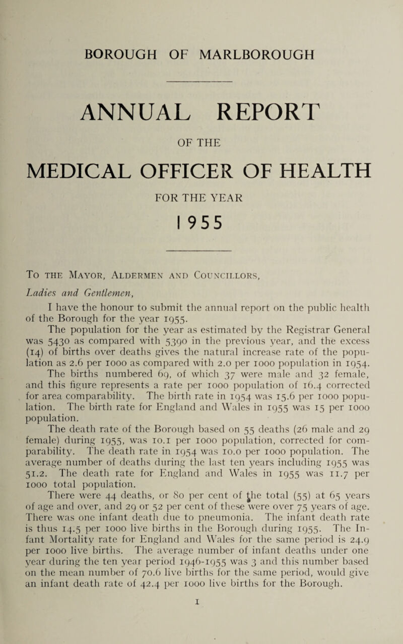 BOROUGH OF MARLBOROUGH ANNUAL REPORT OF THE MEDICAL OFFICER OF HEALTH FOR THE YEAR I 955 To the Mayor, Aldermen and Councillors, Ladies and Gentlemen, I have the honour to submit the annual report on the public health of the Borough for the year 1955. The population for the year as estimated by the Registrar General was 5430 as compared with 5390 in the previous year, and the excess (14) of births over deaths gives the natural increase rate of the popu¬ lation as 2.6 per 1000 as compared with 2.0 per 1000 population in 1954. The births numbered 69, of which 37 were male and 32 female, and this figure represents a rate per 1000 population of 16.4 corrected for area comparability. The birth rate in 1954 was 15.6 per 1000 popu¬ lation. The birth rate for England and Wales in 1955 was 15 per 1000 population. The death rate of the Borough based on 55 deaths (26 male and 29 female) during 1955, was 10.1 per 1000 population, corrected for com¬ parability. The death rate in 1954 was 10.o per 1000 population. The average number of deaths during the last ten years including 1955 was 51.2. The death rate for England and Wales in 1955 was 11.7 per 1000 total population. There were 44 deaths, or 80 per cent of £he total (55) at 65 years of age and over, and 29 or 52 per cent of these were over 75 years of age. There was one infant death due to pneumonia. The infant death rate is thus 14.5 per 1000 live births in the Borough during 1955. The In¬ fant Mortality rate for England and Wales for the same period is 24.9 per 1000 live births. The average number of infant deaths under one year during the ten year period 1946-1955 was 3 and this number based on the mean number of 70.6 live births for the same period, would give an infant death rate of 42.4 per 1000 live births for the Borough.