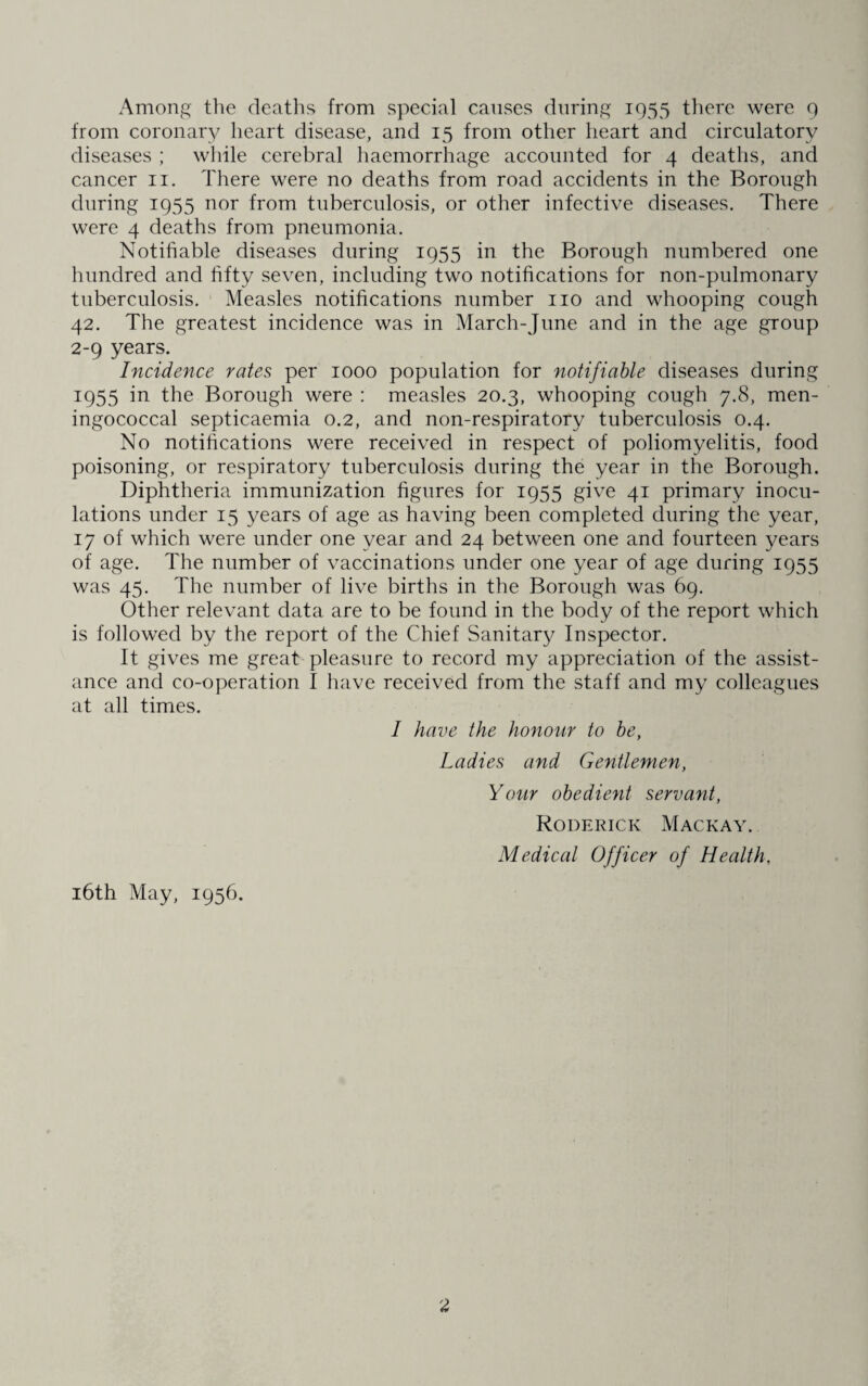 Among the deaths from special causes during 1955 there were 9 from coronary heart disease, and 15 from other heart and circulatory diseases ; while cerebral haemorrhage accounted for 4 deaths, and cancer 11. There were no deaths from road accidents in the Borough during 1955 nor from tuberculosis, or other infective diseases. There were 4 deaths from pneumonia. Notifiable diseases during 1955 in the Borough numbered one hundred and fifty seven, including two notifications for non-pulmonary tuberculosis. Measles notifications number no and whooping cough 42. The greatest incidence was in March-June and in the age group 2-9 years. Incidence rates per 1000 population for notifiable diseases during 1955 in the Borough were : measles 20.3, whooping cough 7.8, men¬ ingococcal septicaemia 0.2, and non-respiratory tuberculosis 0.4. No notifications were received in respect of poliomyelitis, food poisoning, or respiratory tuberculosis during the year in the Borough. Diphtheria immunization figures for 1955 give 41 primary inocu¬ lations under 15 years of age as having been completed during the year, 17 of which were under one year and 24 between one and fourteen years of age. The number of vaccinations under one year of age during 1955 was 45. The number of live births in the Borough was 69. Other relevant data are to be found in the body of the report which is followed by the report of the Chief Sanitary Inspector. It gives me great pleasure to record my appreciation of the assist¬ ance and co-operation I have received from the staff and my colleagues at all times. I have the honour to be, Ladies and Gentlemen, Your obedient servant, Roderick Mackay. Medical Officer of Health, 16th May, 1956.