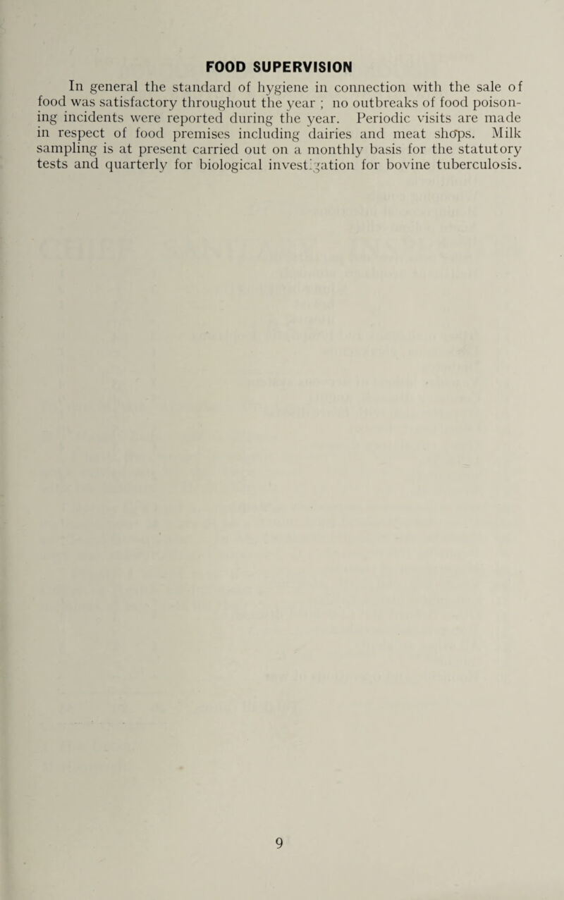 FOOD SUPERVISION In general the standard of hygiene in connection with the sale of food was satisfactory throughout the year ; no outbreaks of food poison¬ ing incidents were reported during the year. Periodic visits are made in respect of food premises including dairies and meat sho*ps. Milk sampling is at present carried out on a monthly basis for the statutory tests and quarterly for biological investigation for bovine tuberculosis.