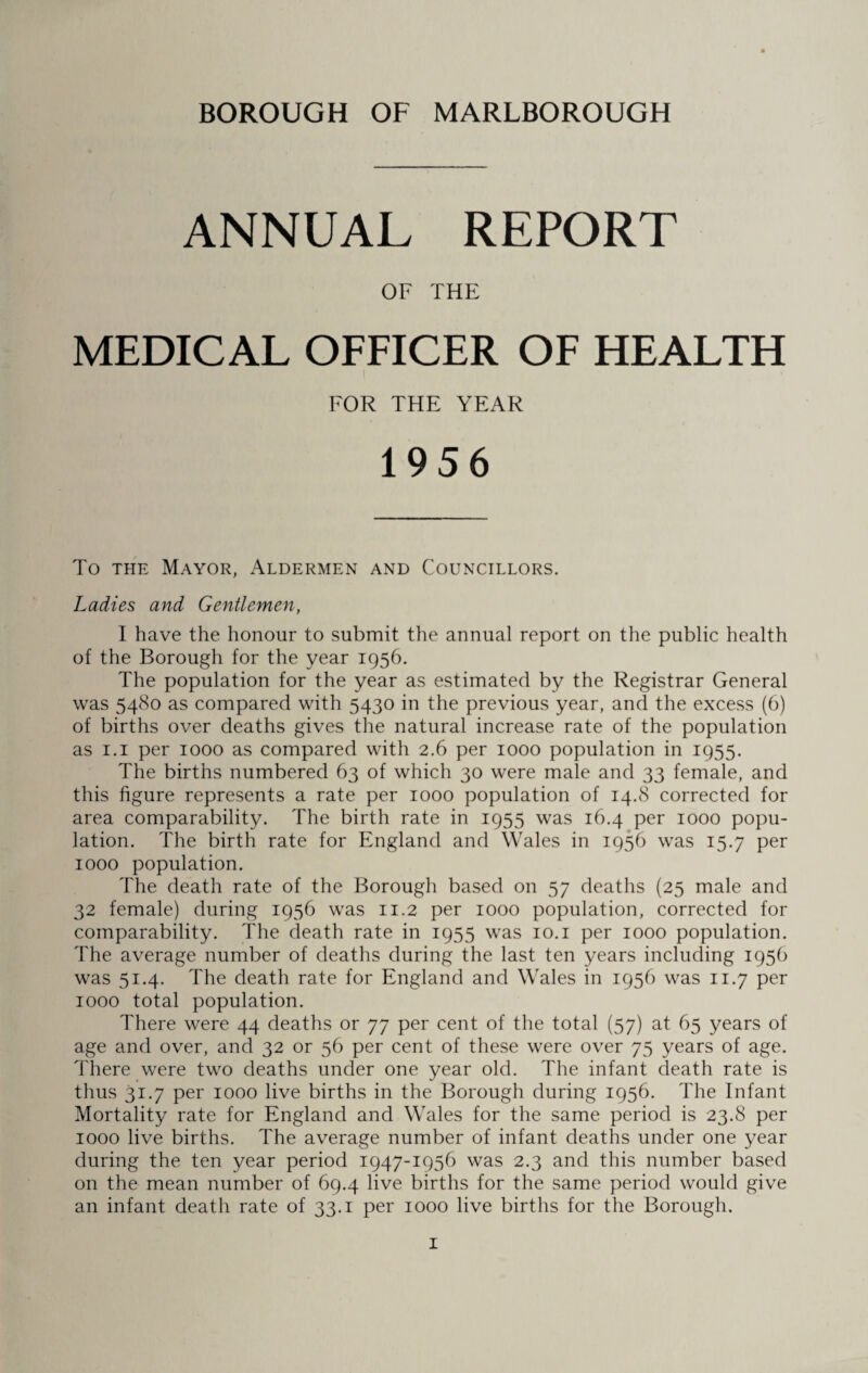 ANNUAL REPORT OF THE MEDICAL OFFICER OF HEALTH FOR THE YEAR 1956 To the Mayor, Aldermen and Councillors. Ladies and Gentlemen, I have the honour to submit the annual report on the public health of the Borough for the year 1956. The population for the year as estimated by the Registrar General was 5480 as compared with 5430 in the previous year, and the excess (6) of births over deaths gives the natural increase rate of the population as 1.1 per 1000 as compared with 2.6 per 1000 population in 1955. The births numbered 63 of which 30 were male and 33 female, and this figure represents a rate per 1000 population of 14.8 corrected for area comparability. The birth rate in 1955 was 16.4 per 1000 popu¬ lation. The birth rate for England and Wales in 1956 was 15.7 per 1000 population. The death rate of the Borough based on 57 deaths (25 male and 32 female) during 1956 was 11.2 per 1000 population, corrected for comparability. The death rate in 1955 was 10.1 per 1000 population. The average number of deaths during the last ten years including 1956 was 51.4. The death rate for England and Wales in 1956 was 11.7 per 1000 total population. There were 44 deaths or 77 per cent of the total (57) at 65 years of age and over, and 32 or 56 per cent of these were over 75 years of age. There were two deaths under one year old. The infant death rate is thus 31.7 per 1000 live births in the Borough during 1956. The Infant Mortality rate for England and Wales for the same period is 23.8 per 1000 live births. The average number of infant deaths under one year during the ten year period 1947-1956 was 2.3 and this number based on the mean number of 69.4 live births for the same period would give an infant death rate of 33.1 per 1000 live births for the Borough.