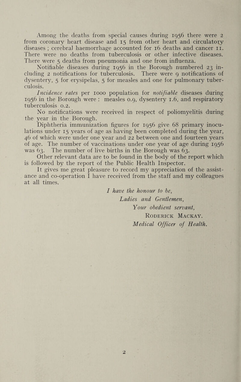 from coronary heart disease and 15 from other heart and circulatory diseases ; cerebral haemorrhage accounted for 16 deaths and cancer 11. There were no deaths from tuberculosis or other infective diseases. There were 5 deaths from pneumonia and one from influenza. Notifiable diseases during 1956 in the Borough numbered 23 in¬ cluding 2 notifications for tuberculosis. There were 9 notifications of dysentery, 5 for erysipelas, 5 for measles and one for pulmonary tuber¬ culosis. Incidence rates per 1000 population for notifiable diseases during 1956 in the Borough were : measles 0.9, dysentery 1.6, and respiratory tuberculosis 0.2. No notifications were received in respect of poliomyelitis during the year in the Borough. Diphtheria immunization figures for 1956 give 68 primary inocu¬ lations under 15 years of age as having been completed during the year, 46 of which were under one year and 22 between one and fourteen years of age. The number of vaccinations under one year of age during 1956 was 63. The number of live births in the Borough was 63. Other relevant data are to be found in the body of the report which is followed by the report of the Public Health Inspector. It gives me great pleasure to record my appreciation of the assist¬ ance and co-operation I have received from the staff and my colleagues at all times. I have the honour to be, Ladies and Gentlemen, Your obedient servant, Roderick Mackay. Medical Officer of Health. 2