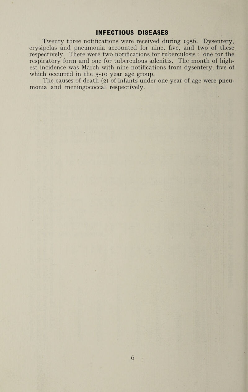 INFECTIOUS DISEASES Twenty three notifications were received during 1956. Dysentery, erysipelas and pneumonia accounted for nine, five, and two of these respectively. There were two notifications for tuberculosis : one for the respiratory form and one for tuberculous adenitis. The month of high¬ est incidence was March with nine notifications from dysentery, five of which occurred in the 5-10 year age group. The causes of death (2) of infants under one year of age were pneu¬ monia and meningococcal respectively.