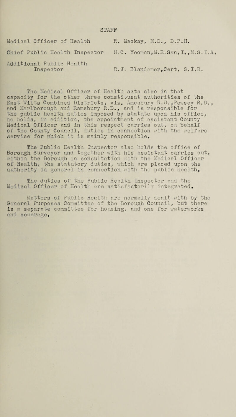 STxlPP Medical Officer of Health Chief Public Health Inspector Additional Public Health Inspector R. Mackay, M.D., D.P.H. H.C. Yeoman,M.R.San.I.,M.S.I.A R.J. Blandrmer,Cert. S.I.B. The Medical Officer of Health acts also in that capacity for the other three constituent authorities of the East Wilts Combined Districts, viz. Amesbury R„D.,Pewsey R.D., and Marlborough and Ramsbury R.D., and is responsible for the public health duties imposed by statute upon his office, he holds, in addition, the appointment of assistant County Medical Officer and in this respect carries out, on behalf of the County Council, duties in connection with the welfare service for which it is mainly responsible. The Public Health Inspector also holds the office of Borough Surveyor and together with his assistant carries out, within the Borough in consultation with the Medical Officer of Health, the statutory duties, which are placed upon the authority in general in connection with the public health. The duties of the Public Health Inspector and the Medical Officer of Health are satisfactorily integrated. Matters of Public Health are normally dealt with by the General Purposes Committee of the Borough Council, but there is a separate committee for housing, and one for waterworks and sewerage.