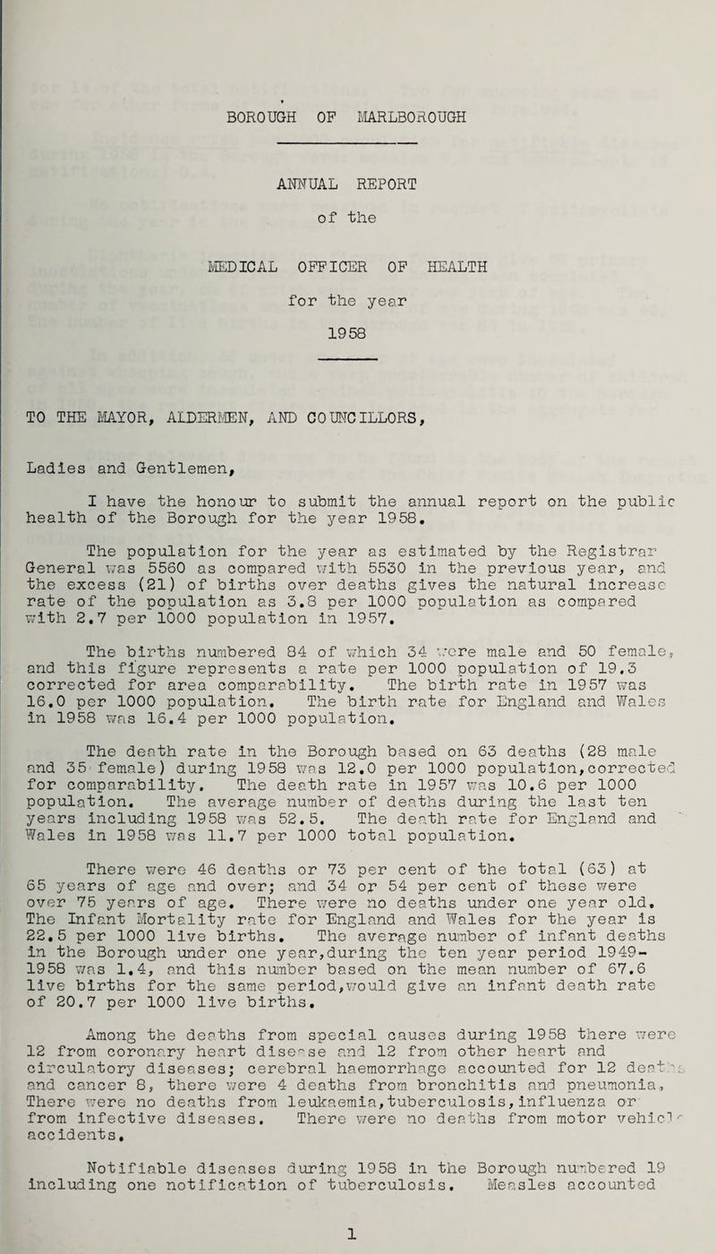 BOROUGH OP MARLBOROUGH ANNUAL REPORT of the MEDICAL OFFICER OF HEALTH for the year 1958 TO THE MAYOR, ALDERMEN, AND COUNCILLORS, Ladles and Gentlemen, I have the honour to submit the annual report on the public health of the Borough for the year 1958. The population for the year as estimated by the Registrar General was 5560 as compared with 5530 in the previous year, and the excess (21) of births over deaths gives the natural increase rate of the population as 3.8 per 1000 population as compared with 2.7 per 1000 population in 1957. The births numbered 84 of which 34 were male and 50 female, and this figure represents a rate per 1000 population of 19,3 corrected for area comparability. The birth rate in 1957 was 16.0 per 1000 population. The birth rate for England and Wales in 1958 was 16.4 per 1000 population. The death rate in the Borough based on 63 deaths (28 male and 35 female) during 1958 was 12.0 per 1000 population,corrected for comparability. The death rate in 1957 was 10.6 per 1000 population. The average number of deaths during the last ten years including 1958 was 52.5. The death rate for England and Wales in 1958 was 11,7 per 1000 total population. There were 46 deaths or 73 per cent of the total (63) at 65 years of age and over; and 34 op 54 per cent of these were over 75 years of age. There were no deaths under one year old. The Infant Mortality rate for England and Wales for the year is 22,5 per 1000 live births. The average number of infant deaths in the Borough under one year,during the ten year period 1949- 1958 was 1.4, and this number based on the mean number of 67.6 live births for the same period,would give an infant death rate of 20.7 per 1000 live births. Among the deaths from special causes during 1958 there were 12 from coronary heart disease and 12 from other heart and circulatory diseases; cerebral haemorrhage accounted for 12 deaths and cancer 8, there were 4 deaths from bronchitis and pneumonia. There were no deaths from leukaemia,tuberculosis,influenza or from infective diseases. There were no deaths from motor vehic-V accidents. Notifiable diseases during 1958 in the Borough numbered 19 including one notification of tuberculosis. Measles accounted 1