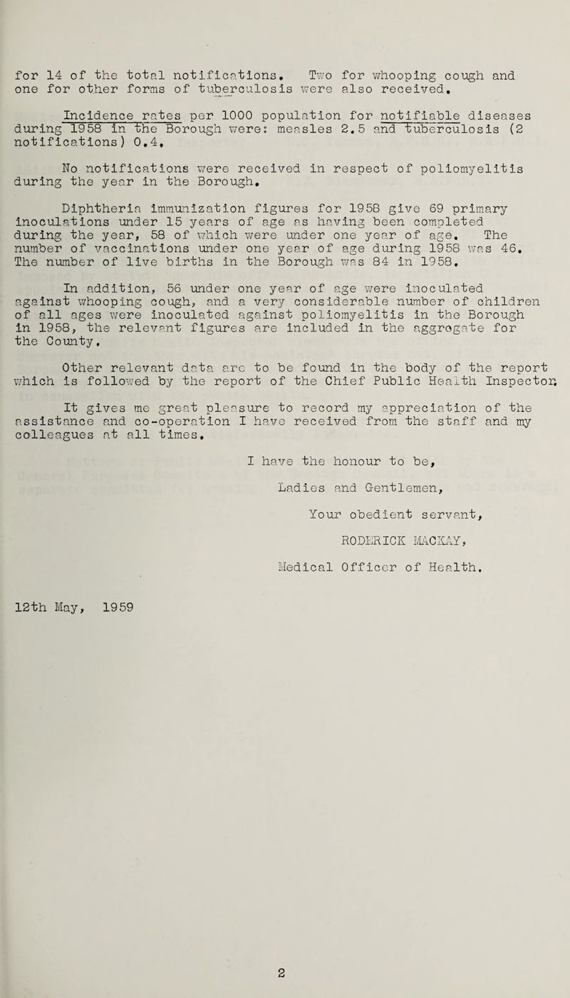 for 14 of the total notifications. Two for whooping cough and one for other forms of tuberculosis were also received. Incidence rates per 1000 population for notifiable diseases during 1958 in the Borough were: measles 2.5 and tuberculosis (2 notifications) 0,4, No notifications were received in respect of poliomyelitis during the year in the Borough. Diphtheria immunization figures for 1958 give 69 primary inoculations under 15 years of age as having been completed during the year, 58 of which were under one year of age. The number of vaccinations under one year of age during 1958 was 46. The number of live births in the Borough was 84 in 1958. In addition, 56 under one year of age were inoculated against whooping cough, and a very considerable number of children of all ages were inoculated against poliomyelitis in the Borough in 1958, the relevant figures are included in the aggrogate for the County, Other relevant data arc to be found in the body of the report which is followed by the report of the Chief Public Health Inspector. It gives me great pleasure to record my appreciation of the assistance and co-operation I have received from the staff and my colleagues at all times. I have the honour to be. Ladies and Gentlemen, Your obedient servant, RODERICK MCKAY, Medical Officer of Health. 12th May, 1959 2