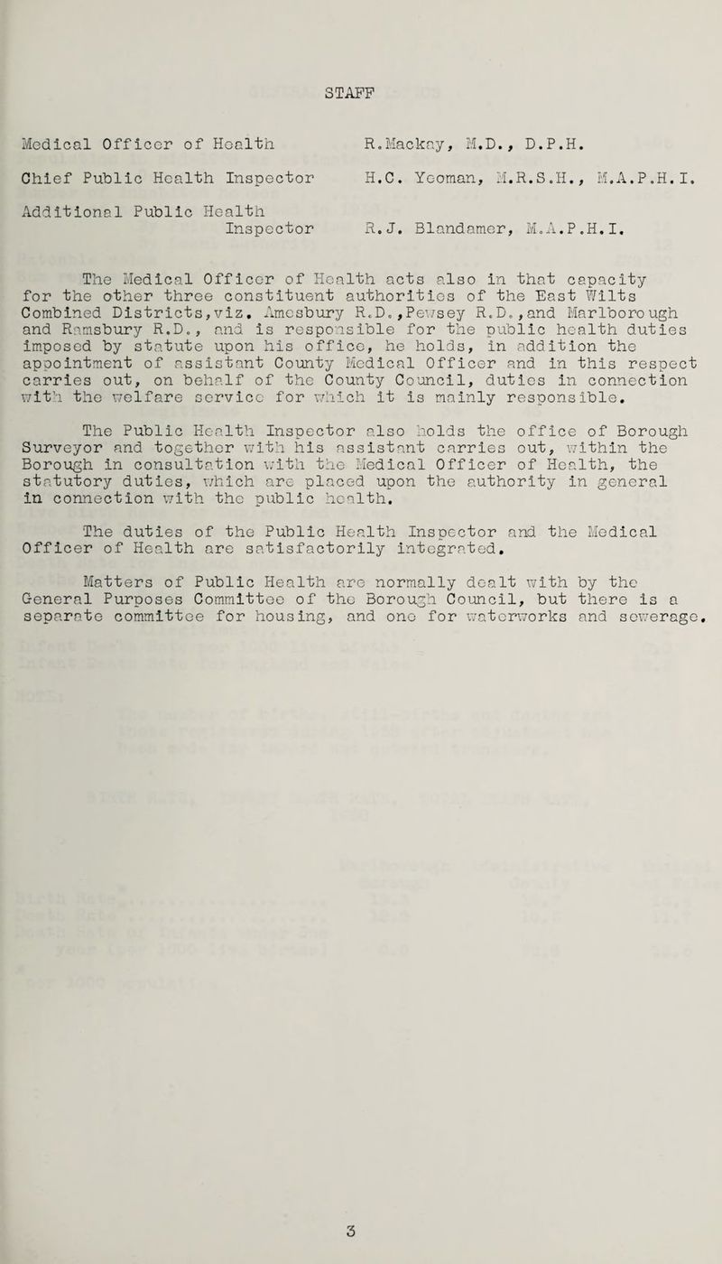 STAFF Medical Officer of Health Chief Public Health Inspector Additional Public Health Inspector R.Mackay, M.D., D.P.H. H.C. Yeoman, M.R.S.H., M.A.P.H.I. R.J. Blandamer, M.A.P.H.I. The Medical Officer of Health acts also in that capacity for the O'ther three constituent authorities of the East Wilts Combined Districts,viz. Amesbury R«D.,Pewsey R.D.,and Marlborough and Ramsbury R.D., and is responsible for the public health duties imposed by statute upon his office, he holds, in addition the appointment of assistant County Medical Officer and in this respect carries out, on behalf of the County Council, duties in connection with the welfare service for which it is mainly responsible. The Public Health Inspector also holds the office of Borough Surveyor and together with his assistant carries out, within the Borough in consultation with the Medical Officer of Health, the statutory duties, which are placed upon the authority in general in connection with the public health. The duties of the Public Health Inspector and the Medical Officer of Health are satisfactorily integrated. Matters of Public Health are normally dealt with by the General Purposes Committee of the Borough Council, but there is a separate committee for housing, and one for waterworks and sewerage. 3
