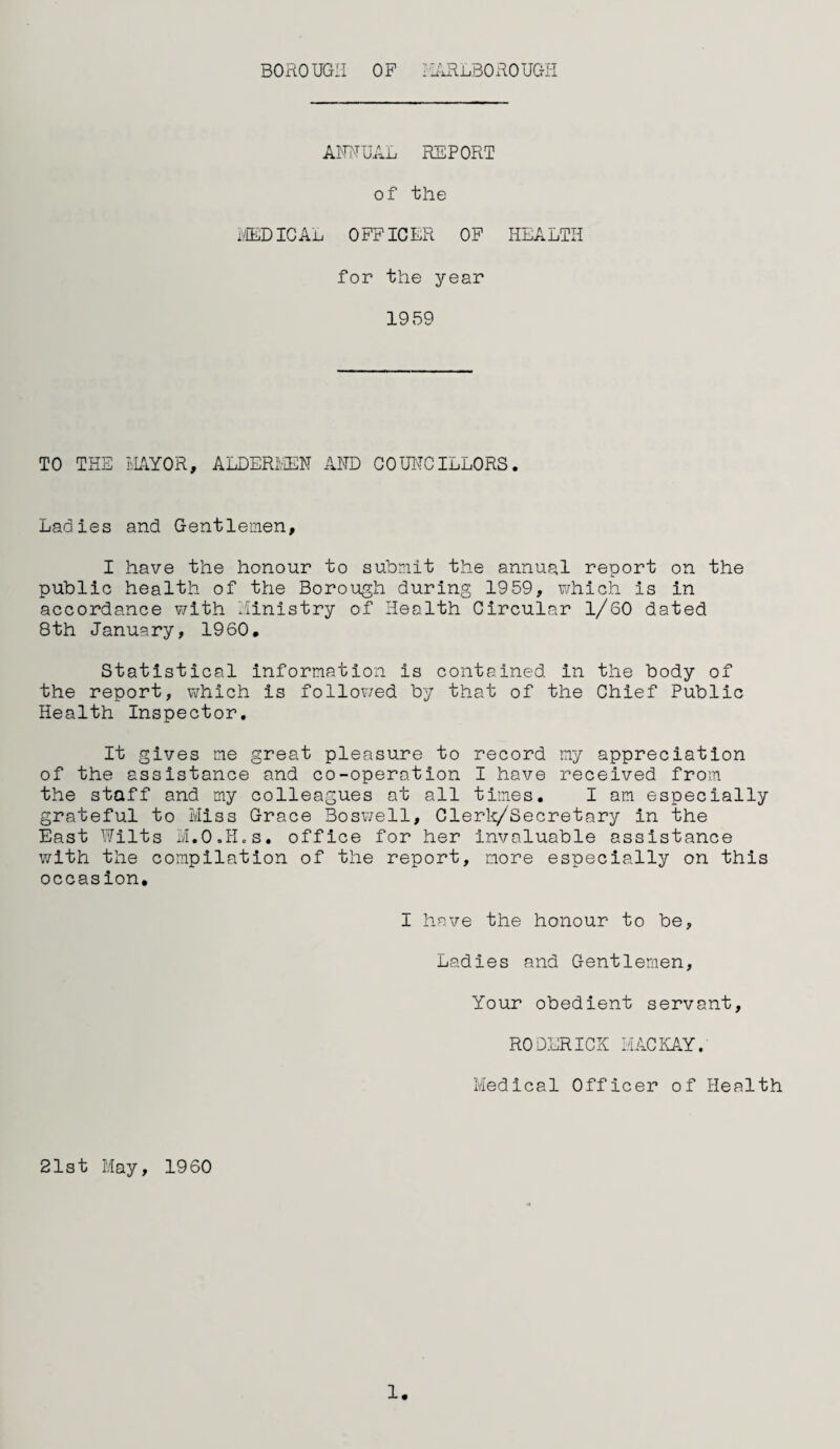 ANNUAL REPORT of the MEDICAL OFFICER OF HEALTH for the year 1959 TO THE MAYOR, ALDERMEN AND COUNCILLORS. Ladies and Gentlemen, I have the honour to submit the annual report on the public health of the Borough during 1959, which is in accordance with Ministry of Health Circular 1/60 dated 8th January, 1960. Statistical information is contained in the body of the report, which is followed by that of the Chief Public Health Inspector. It gives me great pleasure to record my appreciation of the assistance and co-operation I have received from the staff and my colleagues at all times. I am especially grateful to Miss Grace Boswell, Clerk/Secretary in the East Wilts M.O.H.s. office for her invaluable assistance with the compilation of the report, more especially on this occasion. I have the honour to be. Ladies and Gentlemen, Your obedient servant, RODERICK MACKAY. Medical Officer of Health 21st May, 1960