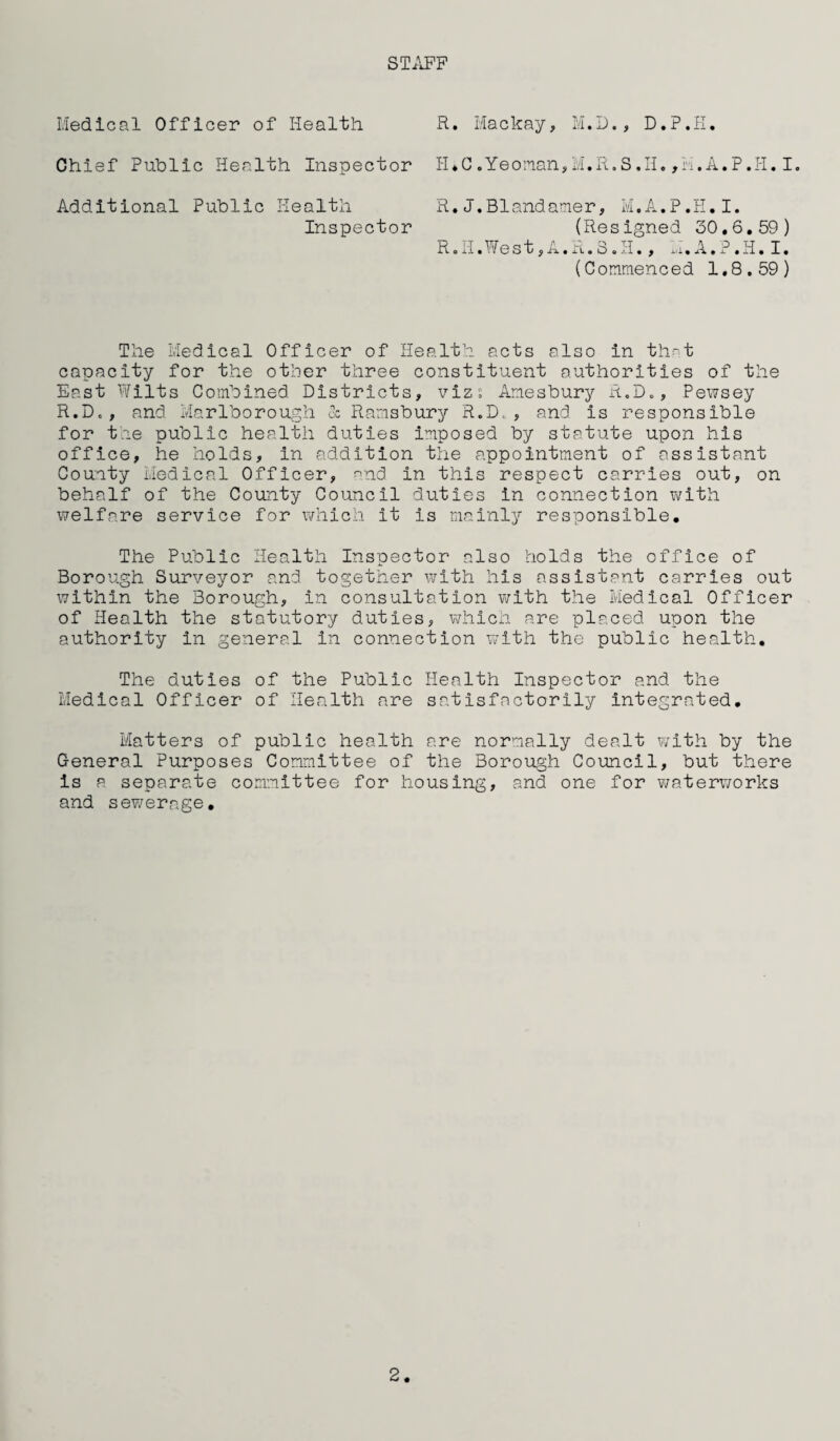 STAFF Medical Officer of Health R. Mackay, M.D., D.P.H. Additional Public Health R.J.Blandamer, M.A.P.H.I. (Resigned 30.6.59) R.H.West,A.R.S.H., H.A.P.H.I. (Commenced 1.8.59) Inspector The Medical Officer of Health acts also in that capacity for the other three constituent authorities of the East Wilts Combined Districts, viz; Amesbury R.D., Pewsey R.D« , and Marlborough & Ramsbury R.D. , and is responsible for the public health duties imposed by statute upon his office, he holds, in addition the appointment of assistant County Medical Officer, and in this respect carries out, on behalf of the County Council duties in connection with welfare service for which it is mainly responsible. The Public Health Inspector also holds the office of Borough Surveyor and together with his assistant carries out within the Borough, in consultation with the Medical Officer of Health the statutory duties, which are placed upon the authority in general in connection with the public health. The duties of the Public Health Inspector and the Medical Officer of Health are satisfactorily Integrated. Matters of public health are normally dealt with by the General Purposes Committee of the Borough Council, but there Is a separate committee for housing, and one for waterworks and sewerage. 2