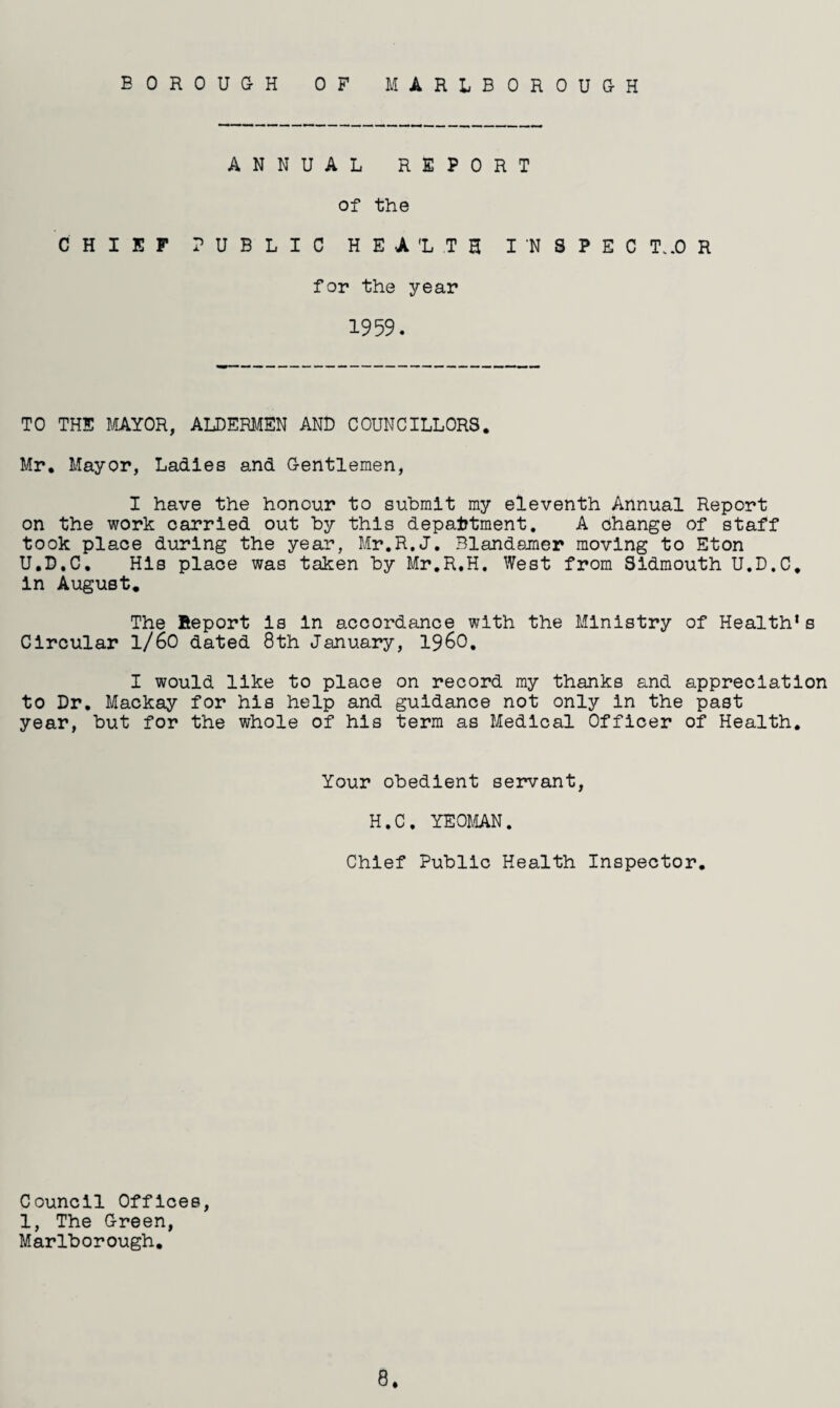 BOROUGH OF MARLBOROUGH ANNUAL REPORT of the CHIEF PUBLIC HE-A'LTH I 'N SPEC T..0 R for the year 1959. TO THE MAYOR, ALDERMEN AND COUNCILLORS. Mr. Mayor, Ladles and Gentlemen, I have the honour to submit my eleventh Annual Report on the work carried out by this department. A Change of staff took place during the year, Mr.R.J. Blandamer moving to Eton U.D.C. His place was taken by Mr.R.H. West from Sidmouth U.D.C. in August. The Report is in accordance with the Ministry of Health’s Circular 1/60 dated 8th January, i960. I would like to place on record my thanks and appreciation to Dr. Mackay for his help and guidance not only in the past year, but for the whole of his term as Medical Officer of Health. Your obedient servant, H.C. YEOMAN. Chief Public Health Inspector. 8. Council Offices, 1, The Green, Marlborough.