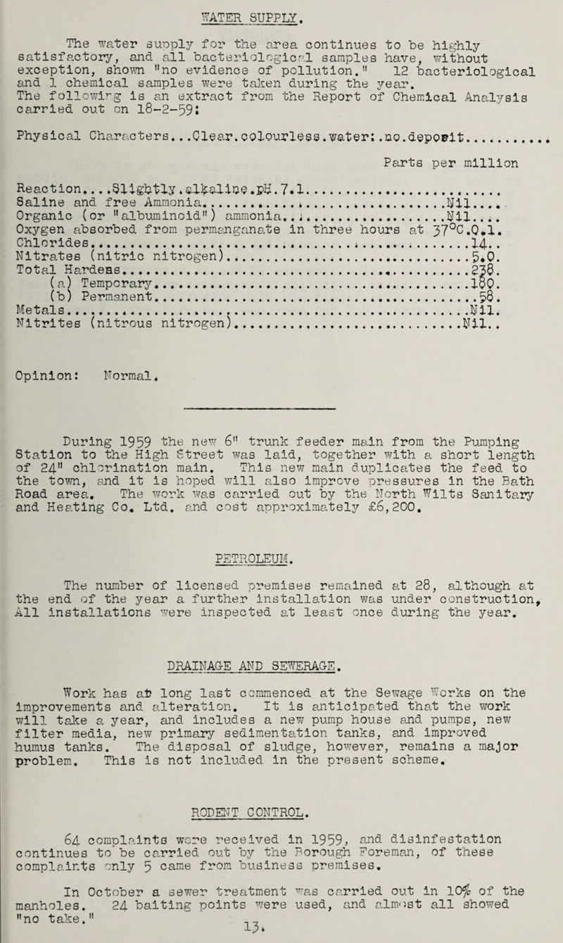 The water suoply for the area continues to he highly satisfactory, and all bacteriological samples have, without exception, shown no evidence of pollution. 12 bacteriological and 1 chemical samples were taken during the year. The following is an extract from the Report of Chemical Analysis carried out on 18-2-591 Physical Characters...Clear.colourless.water;.no.deposit. Parts per million Reaction....Slightly.alkaline.pU.7.1. Saline and free Ammonia.*... Organic (or albuminoid) ammonia..;. Oxygen absorbed from permanganate in three hours at Chlorides.*. Nitrates (nitric nitrogen)... Total Hardens... (a) Temporary.*. (b) Permanent. Metals. Nitrites (nitrous nitrogen)... ..Nil.... ..Nil.... 37°C.0.1. 14.. 5.0. 238. 180. .58. .Nil. Nil.. Opinion: Normal. During 1959 the new 6 trunk feeder main from the Pumping Station to the High Street was laid, together with a short length of 24 chlorination main. This new main duplicates the feed to the town, and it is hoped will also improve pressures in the Bath Road area. The work was carried out by the North Wilts Sanitary and Heating Co, Ltd. and cost approximately £6,200. PETROLEUM. The number of licensed premises remained at 28, although at the end of the year a further installation was under construction. All installations were inspected at least once during the year. DRAINAG-E AND SEWERAGE. Work has at long last commenced at the Sewage Works on the improvements and alteration. It is anticipated that the work will take a year, and includes a new pump house and pumps, new filter media, new primary sedimentation tanks, and improved humus tanks. The disposal of sludge, however, remains a major problem. This is not included in the present scheme. RODENT CONTROL. 64 complaints wore received in 1959, and disinfestation continues to*be carried out by the Borough Foreman, of these complaints only 5 came from business premises. In October a sewer treatment was carried out in 10<fc of the manholes. 24 baiting points were used, and almost all showed no take. __