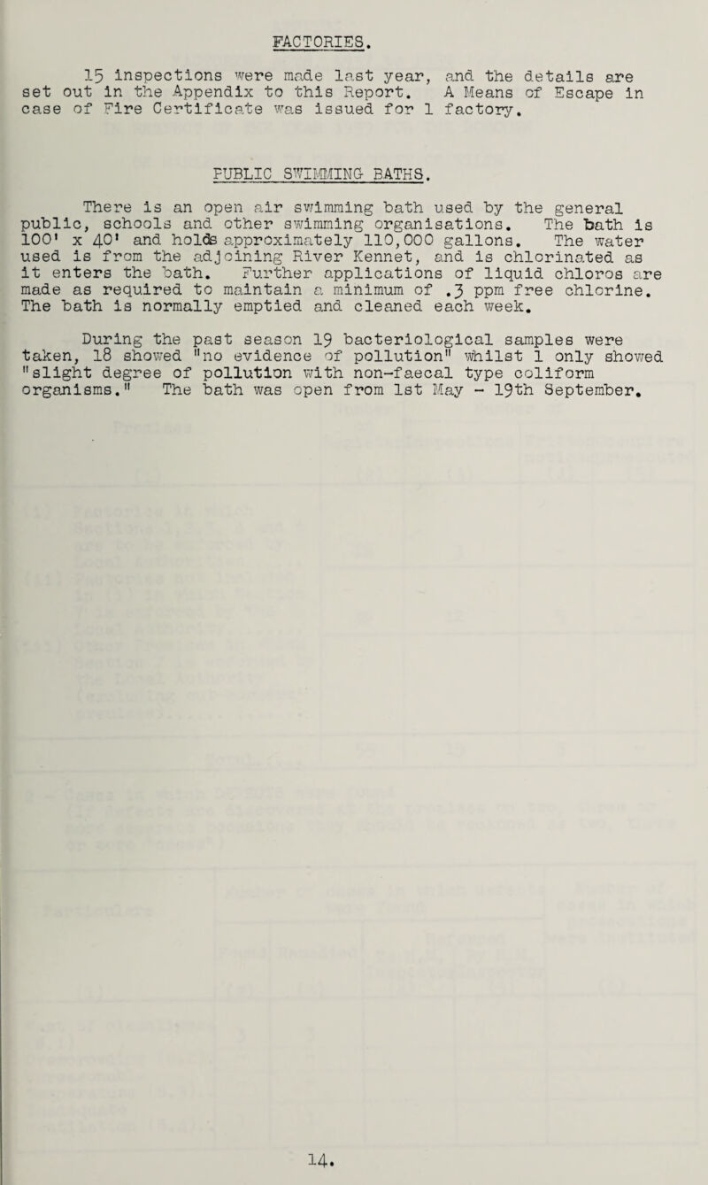 FACTORIES. 15 inspections were made last year, and the details are set out in the Appendix to this Report. A Means of Escape in case of Fire Certificate was issued for 1 factory. PUBLIC SWIMMING- BATHS. There is an open air swimming bath used by the general public, schools and other swimming organisations. The bath is 100' x 4°' and holds approximately 110,000 gallons. The water used is from the adjoining River Kennet, and is chlorinated as it enters the bath. Further applications of liquid chloros are made as required to maintain a minimum of .3 ppm free chlorine. The bath is normally emptied and cleaned each week. During the past season 19 bacteriological samples were taken, 18 showed no evidence of pollution whilst 1 only showed slight degree of pollution with non-faecal type coliform organisms. The bath was open from 1st May - 19th September. 14.