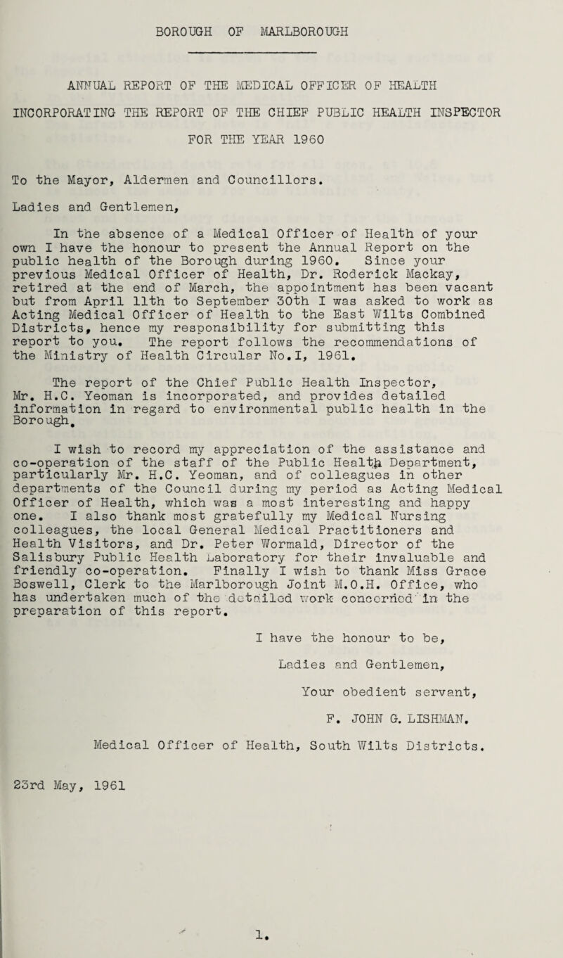 BOROUGH OP MARLBOROUGH ANNUAL REPORT OP THE I'/[EDICAL OPPICER OP HEALTH INCORPORATING THE REPORT OF THE CHIEF PUBLIC HEALTH INSPECTOR FOR THE YEAR 1960 To the Mayor, Aldermen and Councillors. Ladies and Gentlemen, In the absence of a Medical Officer of Health of your own I have the honour to present the Annual Report on the public health of the Borough during 1960, Since your previous Medical Officer of Health, Dr. Roderick Mackay, retired at the end of March, the appointment has been vacant but from April 11th to September Both I was asked to work as Acting Medical Officer of Health to the East Wilts Combined Districts, hence my responsibility for submitting this report to you. The report follows the recommendations of the Ministry of Health Circular No,I, 1961, The report of the Chief Public Health Inspector, Mr, H.C. Yeoman is incorporated, and provides detailed information in regard to environmental public health in the Borough, I wish to record my appreciation of the assistance and co-operation of the staff of the Public Health Department, particularly Mr, H.C. Yeoman, and of colleagues in other departments of the Council during my period as Acting Medical Officer of Health, which was a most interesting and happy one. I also thank most gratefully my Medical Nursing colleagues, the local General Medical Practitioners and Health Visitors, and Dr, Peter Wormald, Director of the Salisbury Public Health Laboratory for their invaluable and friendly co-operation. Finally I wish to thank Miss Grace Boswell, Clerk to the Marlborough Joint M.O.H, Office, who has undertaken much of the detailed work concerned'in the preparation of this report. I have the honour to be. Ladies and Gentlemen, Your obedient servant, F. JOHN G. LISHMN. Medical Officer of Health, South Wilts Districts. 23rd May, 1961 1.