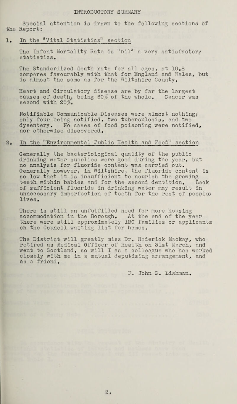 INTRODUCTORY SUIvIiViARY Special attention is drawn to the following sections of the Report: 1. In the ‘^Vital Statistics'^ section The Infant Mortality Rate is '’nil'* a very satisfactory statistics, The Standardized death rate for all ages, at 10,8 compares favourably with that for England and ViTales, but is almost the same as for the Wiltshire County, Heart and Circulatory disease are by far the largest causes of death, being 60^ of the whole. Cancer was second with 20/b, Notifiable Communicable Diseases were almost nothings only four being notified, two tuberculosis, and two dysentery. No cases of food poisoning were notified, nor otherwise discovered, 2, In the Environmental Public Health and Food section Generally the bacteriological quality of the public drinking v/ater supplies were good during the year, but no analysis for fluoride content v/as carried out. Generally however, in Wiltshire, the fluoride content is so low that it is insufficient to nourish the growing teeth within babies and for the second dentition. Lack of sufficient fluoride in drinking water may result in unnecessary imperfection of teeth for the rest of peoples lives, There is still an unfulfilled need for more housing accommodation in the Boroiogh, At the end of the year there were still approximately 120 families or applicants on the Council waiting list for homes. The District will greatly miss Dr. Roderick Mackay, who retired as Medical Officer of Health on 31st March, and went to Scotland, so will I as a colleague who has worked closely with me in a mutual deputising arrangement, and as a friend, P. John G. Lishman,