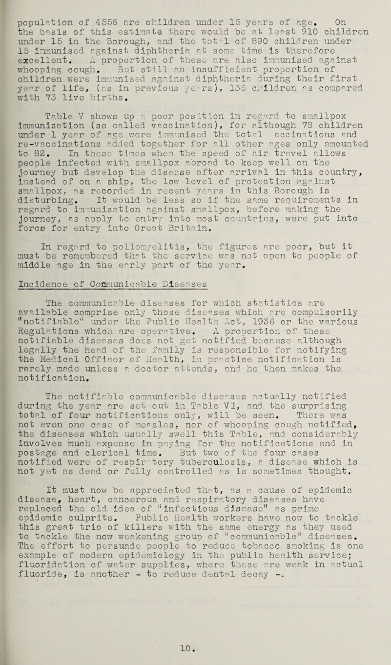 the basis of this estimate there would be at le^st 910 children under 15 in the Borough, and the tot-! of 890 children under 15 Immunised against diphtheria at some time is therefore excellent, A proportion of these are also immunised against whooping cough. But still an insufficient proportion of children were immunised against diphtheria during their first ye^r of life, (as in previous ye^rs), 136 crildren r's compared with 73 live births. Table V shows up poor position in regard to smallpox Immunisation (so called vaccination), for although 78 children under 1 year of age were immvnised. the total accinations ^^nd re-vaccinations added together for '^11 other ages only amounted to 82. In these times vjhen the speed of air travel allovrs people Infected with smallpox abroad to keep well on the journey but develop the disease after arrival in this country, instead of on a ship, the low level of protection against smallpox, as recorded in recent yc^rs in this Borough is distijrbing. It v/ould be less so if the same requirements in regard to immunisation against smallpox, before making the journey, as amply to entry into most countries, were put into force for entry into Great Britain. In regard to poliomyelitis, the figures are poor, but it must be remembered that the service Y<jr.s not open to people of middle age in the e'^rly part of the year. Incidence of Communicable Diseases The communicable diseases for which statistics are available comprise only those diseases which are compulsorily notifiable” under the Public Health Act, 1936 or the various Regulations whicn are operative, A proportion of these notifiable diseases does not get notified because although legally the head of the family is responsible for notifying the Medical Officer of Health, in practice notification is rarely made unless a doctor attends, and he then makes the notification. The notifiable communicable dlse^'.ses actually notified during the year are set out in Treble VI, and the surprising total of four notifications only, v/111 be seen. There was not even one C'^se of measles, nor of whooping cough notified, the diseases which usually swell this Table, and considerably involves much expense in paying for the notifications and in postage and clerical time. But two of the four cases notified v/ere of respir tory tuberculosis, a dise^.se which is not yet as dead or fully controlled as is sometimes thought. It must now be appreciated that, as a cause of epidemic disease, heart, cancerous and respiratory diseases have replaced the old idea of infectious disease as prime epidemic culprits. Public Health workers have now to tackle this great trio of killers with the same energy as they used to tackle the now weakening group of communicable” dlse^.ses. The effort to persuade people to reduce tobacco smoking is one example of modern epidemiology in the public health service; fluoridation of water supplies, where these ^re weak in ^ctual fluoride, is another - to reduce dental decay 10.