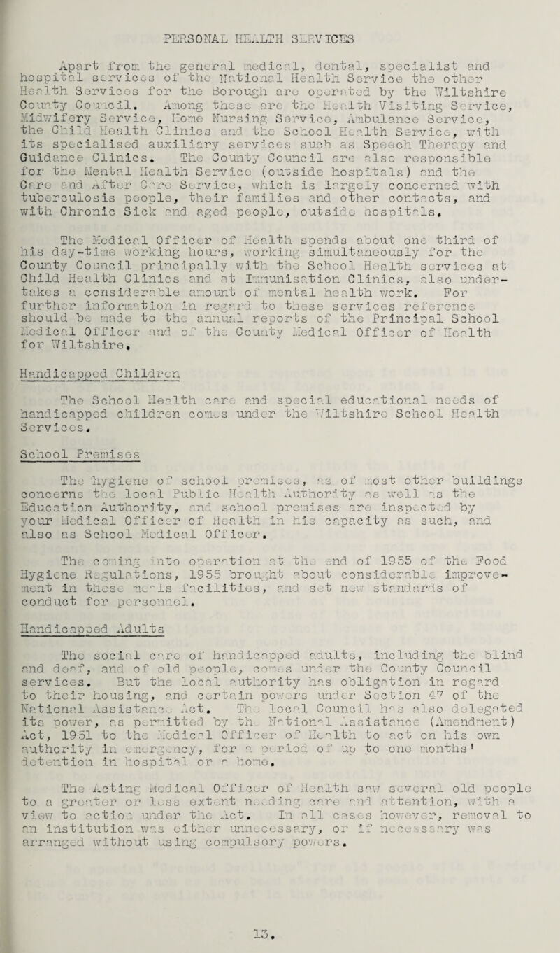 PERSONAL IiL..LTIi S1.RVICES Apart from the general medical, dental, specialist and hospital services of the national Health Service the other Health Services for the Soroiigh are operated by the Viltshlre Coimty Co'xacil. Among these are the Health Visiting Service, Midv/ifery Service, Home Nursing Service, Ambulance Service, the Child Health Clinics and the School Health Service, \7ith its specialised auxiliary services such as Speech Therapy and Guidance Clinics. The County Council arc also rcsoonsiblo for the Mental Health Service (outside hospitals) and the Caro and lifter Caro Service, which is largely concerned with tuberculosis people, their families and other contacts, and with Chronic Sick and aged people, outside nospltr'ls. The Medical Officer of Health spends about one third of his day-time working hours, working simultaneously for the County Council principally with the School Health services at Child Health Clinics and at Immunisation Clinics, also under¬ takes a considerable amount of mental health v/ork. For further information in regard to these services reference should be made to the annual reports of the Principal School Medical Officer and of the County Medical Officer of Health for Wiltshire, Handicapped Children The School Health care and special educational needs of handicapped children com..s under the '/lltshirc School Health Services. School Premises The hygiene of school promises, as of most other buildings concerns the- local Public Health Ixuthority as v/ell ''.s the Education rxutliority, and school promises are inspected by your Medical Officer of Health in his capacity as such, and also as School Medical Officer, The coilna unto ooer^tlon at thu end of 1955 of the Food Hygiene Regulations, 1955 brought '^.bout considerable improvo- r.ncnt in those mo-'ls f ^clllt ios, and set now standards of conduct for personnel. Handicaooed Adults -- 11-^-** ■_ — The social c^.re of handicapped adults, including the blind and de<^f, and of old people, com.es under the County Council services. But the local authority has obligation in regard to their housing, and certain powo-rs under Section 47 of the National Assistanc-..; Act, Thx- local Council h's also delegated its po’./er, as permitted by th N'^tlon^.l -xsslstancc (Amendment) Act, 1951 to the .Medical Officer of Health to act on his own authority in omergx.ncy, for a period, of up to one months' detention in hospital or ^ homo. The Acting Medical Officer of Health s^m several old neople to a greater 02:* less extent nex.dlng care and attention, with a view to action under the Act. In all cases however, removal to an institution was either unnecessary, or if nccesssary was arranged v/ithout using compulsory powers. 13.