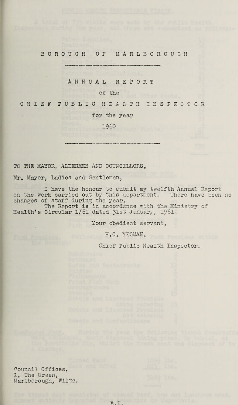BOROUaH OF MARLBOROUGH ANNUAL REPORT of fhe CHIEF PUBLIC HEALTH INSPECTOR for the year i960 TO THE MAYO'R. ALDERMEN AND COLHCILLORSo Mr. Mayor, Ladiefi and Gentlemen, I have the honour to submit my twelfth Annual Report on the work carried out by this departm.ent„ There have been no changes of staff during the year^ The Report is in a,ccordance with the Ministry of Health’s Circular I/6I dated Jlst January, i96lo Your obedient servant, H.C, YEGI'iLAN, Chief Public Health Inspector^ '^ounoll Offices, 1, The Green, Marl-borough, Wilts.