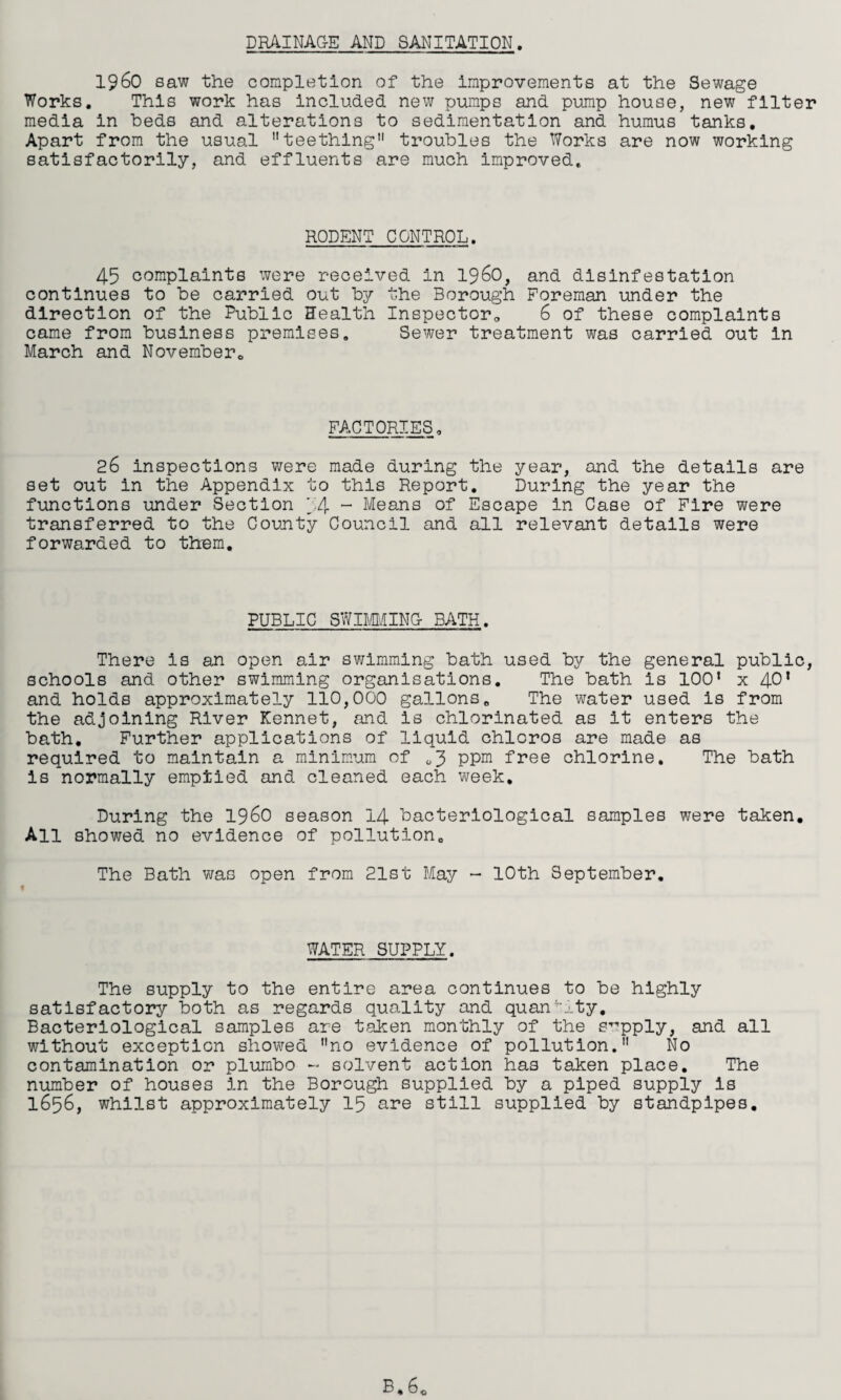 DR4INAG-E AND SANITATION. i960 saw the completion of the improvements at the Sewage Works, This work has included new pumps and pump house, new filter media in beds and alterations to sedimentation and humus tanks. Apart from the usual teething troubles the Works are now working satisfactorily, and effluents are much improved. RODENT CONTROL. 45 complaints were received in i960, and disinfestation continues to be carried out by the Borough Foreman under the direction of the Public Health Inspector„ 6 of these complaints came from business premises. Sewer treatment was carried out in March and November,, FACTORIES, 26 inspections were made during the year, and the details are set out in the Appendix to this Report, During the year the functions under Section 54 “ Means of Escape in Case of Fire were transferred to the County Council and all relevant details were forwarded to them. PUBLIC SWDMING- BATH. There is an open air swimming bath used by the general public, schools and other swimming organisations. The bath is 100’ x 40’ and holds approximately 110,000 gallons. The water used is from the adjoining River Kennet, and is chlorinated as it enters the bath. Further applications of liquid chloros are made as required to maintain a minimum of (,3 ppm free chlorine. The bath is normally emptied and cleaned each week. During the i960 season 14 bacteriological samples were taken. All showed no evidence of pollution. The Bath was open from 21st May ~ 10th September. WATER SUPPLY. The supply to the entire area continues to be highly satisfactory both as regards quality and quan' j.ty. Bacteriological samples are taken monthly of the supply, and all without exception showed no evidence of pollution, No contamination or plumbo - solvent action has taken place. The number of houses in the Borough supplied by a piped supply is 1656, whilst approximately 15 are still supplied by standpipes.