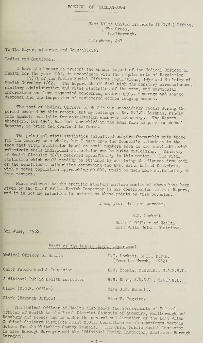 BOROUGH OP MARLBOROUGH East Wilts United Districts (M.O.H.) Office 1, Tho Gre on, Marlborough. Telephone, 487 To Tho Mayor, Aldermen and Councillors; Ladies and Gentlemen, I have the honour to present the Annual Report of the Medical Officer of Health for the year I96I, in accordance with the requirements of Regulation ^5\5) of tho Public Health Officers Regulations 9 1959 s,nd Ministry of Health Circular 1/62# The Report should deal with the sanitary circumstances sanitary administration and vital statistics of the area, and particular information has been requested concerning water supply, sewerage and sewage disposal and tho inspection of registered common lodging houses, Tho post of Medical Officer of Health was unavoidably vacant during the period covered by this report, but my colleague, Dr. P.J.G. Lishman, kindly made himself available for consultation whenever necessary. The Report therefore, for 1961, has boon assembled in the same form as previous Annual Reports, is brief and confined to facts. The principal vital statistics calculated compare favourably with those for the country as a whole, but I must draw tho Council's attention to the fact that vital statistics based on small numbers such as are inevitable with relatively small individual authorities can be quite misleading. Ministry of Health Circular 42/51 referred specifically to this matter. The vital statistics which could readily bo obtained by combining the figures from oach of tho constituent authorities comprising tho East Wilts United Districts, with a totoU population approaching 60,000, would bo much more satisfactory in this respect, Pacts relevant to tho specific sanitary matters mentioned above have been given by the Chief Public Health Inspector in his contribution to this Report, and it is not my intention to comment on those points on this occasion. I am, your obedient servant, H.I, Lockett Medical Officer of Health East Wilts United Districts. 5th June, 1962 Staff of the Public Health Department Medical Officer of Health Chief Public Health Inspector Additional Public Health Inspector Clerk (M.O.H. Office) Clerk (Borough Office) H.I. Lockett, M.B., D.P.H. (from 1st March, 1962) H.C. Yeoman, M.R.S.H., M.A.P.H.I. R.II. West, A.R.S.H., M.A.P.H.I. Miss G.M. Bositfoll. Miss T„ Maguire. The Medical Officer of Health also holds tho appointments of Medical Officer of Health to the Rural District Councils of Amesbury, Marlborough and Ramsbury and Pewsey and is under tho control and direction of the East Wilts Combined Sanitary Districts Joint M.O.H. Committee; ho also performs certain duties for the Wiltshire County Council. Tho Chief Public Health Inspector is also Borough Surveyor -and the Additional Health Inspector, Assistant Borough Surveyor, 1