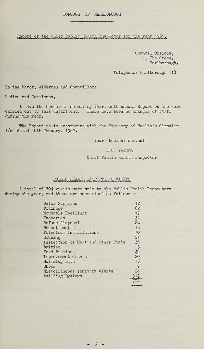 BOROUGH OF MARLBOROUGH Report of the Chief Public Health Inspector for the year 1 1. Council Offices, 1, The Green, Marlborough. Telephone? Marlborough 118 To the Mayor, Aldermen and Councillors; Ladies and Gentlemen, I have the honour to submit my thirteenth Annual Report on the work carried out by this department. There have been no changes of staff during the year. The Report is in accordance with the Ministry of Health's Circular l/62 dated 18th January, 1962. Your obedient servant H.C. Yeoman Chief Public Health Inspector PUBLIC HEALTH INSPECTOR'S VISITS A total of 704 visits were made by the Public Health Inspectors during the year, and these aro summarised as follows 2- Water Supplies Drainage Moveable Dwellings Factories Refuse disposal Rodent control Petroleum installations Housing Inspection of Meat and other Foods Dairies Food Premises Improvement Grants Swimming Bath Shops Miscellaneous sanitary visits Building Byelaws 12 62 17 31 24 13 30 21 35 3 48 20 36 7 28 317 704 6