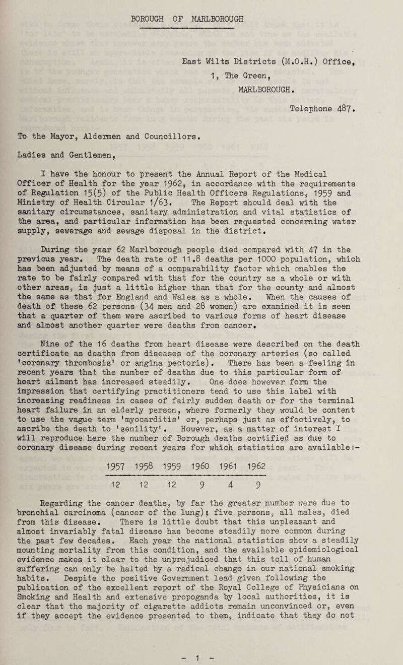 BOROUGH OF MARLBOROUGH East Wilts Districts (M.O.H.) Office, 1s The Green, MARLBOROUGH. Telephone 487* To the Mayor, Aldermen and Councillors, Ladies and Gentlemen, I have the honour to present the Annual Report of the Medical Officer of Health for the year 1962, in accordance with the requirements of Regulation 15(5) of the Public Health Officers Regulations, 1959 and Ministry of Health Circular l/63. The Report should deal with the sanitary circumstances, sanitary administration and vital statistics of the area, and particular information has been requested concerning water supply, sewerage and sewage disposal in the district. During the year 62 Marlborough people died compared with 47 in the previous year. The death rate of 11.8 deaths per 1000 population, which has been adjusted by means of a comparability factor which enables the rate to be fairly compared with that for the country as a whole or with other areas, is just a little higher than that for the county and almost the same as that for England and Wales as a whole. When the causes of death of these 62 persons (34 men and 28 women) are examined it is seen that a quarter of them were ascribed to various forms of heart disease and almost another quarter were deaths from cancer, Nine of the 16 deaths from heart disease were described on the death certificate as deaths from diseases of the coronary arteries (so called 'coronary thrombosis' or angina pectoris). There has been a feeling in recent years that the number of deaths due to this particular form of heart ailment has increased steadily. One does however form the impression that certifying practitioners tend to use this label with increasing readiness in cases of fairly sudden death or for the terminal heart failure in an elderly person, where formerly they would be content to use the vague term 'myocarditis' or, perhaps just as effectively, to ascribe the death to 'senility'. However, as a matter of interest I will reproduce here the number of Borough deaths certified as due to coronary disease during recent years for which statistics are availables- 1957 1958 1959 I960 1961 1962 12 12 12 9 4 9 Regarding the cancer deaths, by far the greater number were due to bronchial carcinoma (cancer of the lung) $ five persons, all males, died from this disease. There is little doubt that this unpleasant and almost invariably fatal disease has become steadily more common during the past few decades. Each year the national statistics show a steadily mounting mortality from this condition, and the available epidemiological evidence makes it clear to the unprejudiced that this toll of human suffering can only be halted by a radical change in our national smoking habits. Despite the positive Government lead given following the publication of the excellent report of the Royal College of Physicians on Smoking and Health and extensive propoganda by local authorities, it is clear that the majority of cigarette addicts remain unconvinced or, even if they accept the evidence presented to them, indicate that they do not 1