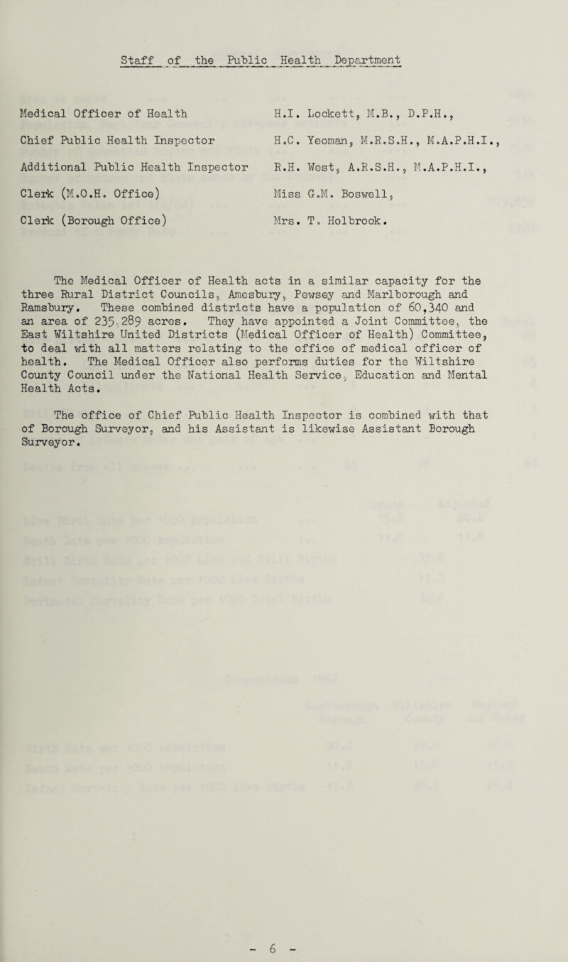 Staff of_ the Public Health Department Medical Officer of Health Chief Public Health Inspector Additional Public Health Inspector Clerk (M.O.H. Office) Clerk (Borough Office) H.I. Lockett, M.B., D.P.H., H.C. Yeoman, M.R.S.H., M.A.P.H.I., R.H. West, A.R.S.H,, M.A.P.H.I., Miss G.M. Boswell, Mrs. I. Holbrook. The Medical Officer of Health acts in a similar capacity for the three Rural District Councils, Amesbury, Pewsey and Marlborough and Ramsbury. These combined districts have a population of 60,340 and an area of 235 289 acres. They have appointed a Joint Committee, the East Wiltshire United Districts (Medical Officer of Health) Committee, to deal with all matters relating to the office of medical officer of health. The Medical Officer also performs duties for the Wiltshire County Council under the National Health Service, Education and Mental Health Acts. The office of Chief Public Health Inspector is combined with that of Borough Surveyor, and his Assistant is likewise Assistant Borough Surveyor.