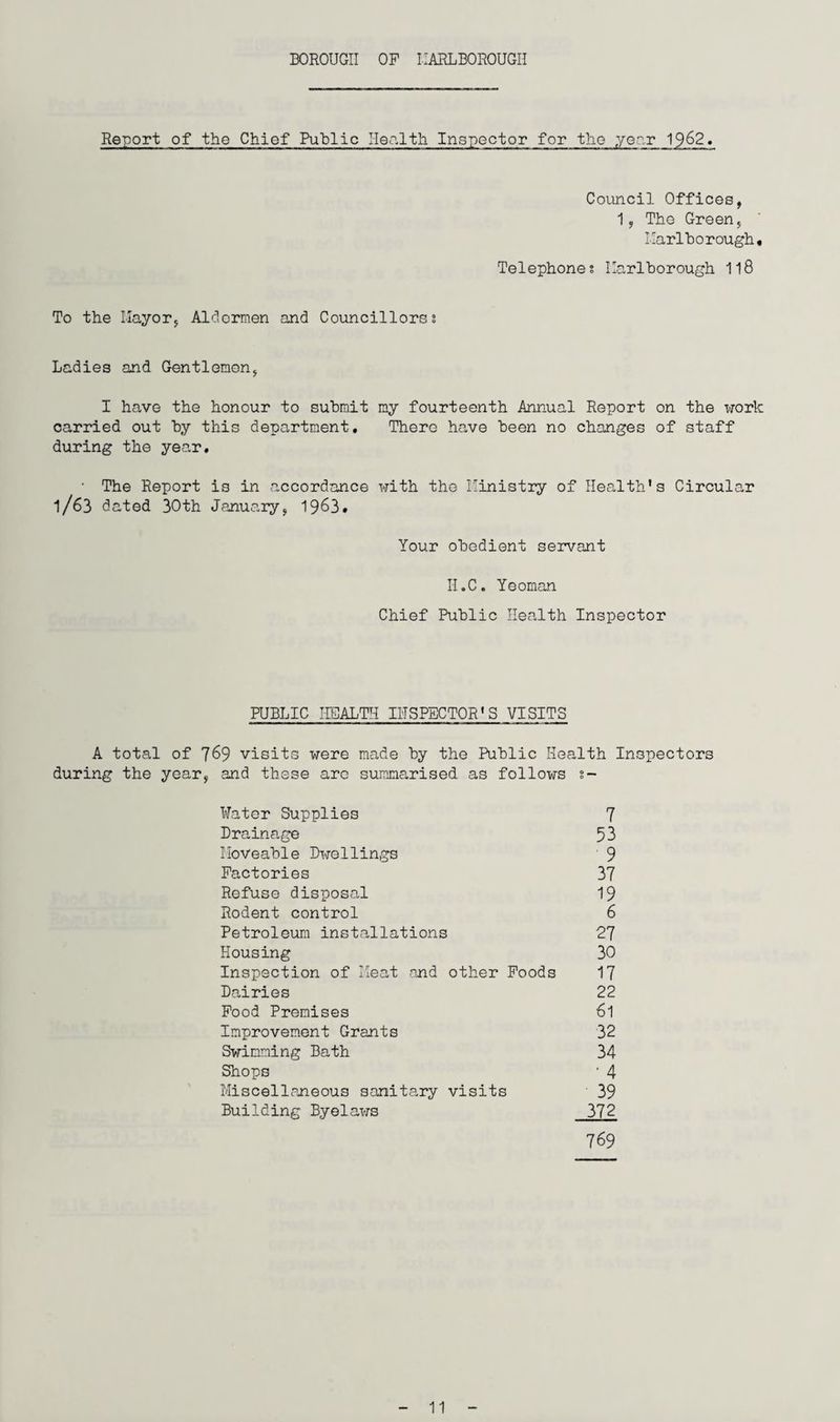BOROUGH OF MARLBOROUGH Report of the Chief Public Health Inspector for the year 19.62 Council Offices, 1, Tho Green, Marlborough. Telephones Marlborough 118 To the Mayor, Aldermen and Councillorss Ladies and Gentlemen, I have the honour to submit my fourteenth Annual Report on the work carried out by this department. There have been no changes of staff during the year. ■ The Report is in accordance with the Ministry of Health's Circular 1/63 dated 30th January, 1963. Your obedient servant II.C. Yeoman Chief Public Health Inspector PUBLIC HEALTH IITSPECTOR'S VISITS A total of 769 visits were made by the Public Health Inspectors during the year, and these are summarised as follows s~ Water Supplies Drainage Moveable Dwellings Factories Refuse disposal Rodent control Petroleum installations Housing Inspection of Meat and other Foods Dairies Food Premises Improvement Grants Swimming Bath Shops Miscellaneous sanitary visits Building Byelaws 7 53 9 37 19 6 27 30 17 22 61 32 34 ■ 4 39 372 769 11
