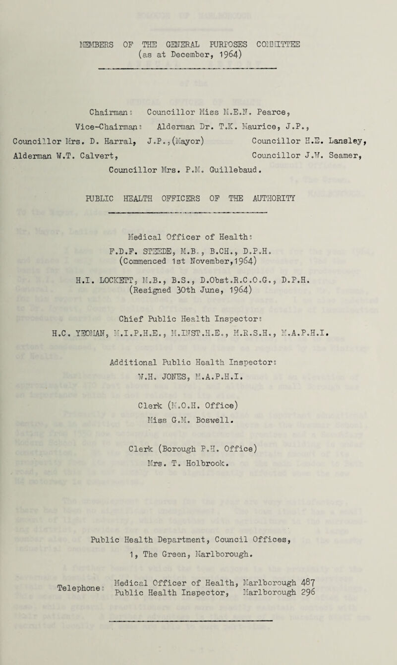 liEMBERS OF THE GEtTER.Al PURPOSES COIDHTTES (as at December, 19^4) Chairmans Councillor Miss M„E.I'T. Pearce, Vice-Chairmans Alderman Dr. T.K. Maurice, J.P., Councillor Mrs. D. Harral, J.P.,(Mayor) Councillor H.E. Lansley Alderman ¥.T. Calvert, Councillor J.H. Seamer, Councillor Mrs. P.M. Guillebaud, RJBLIC HEALTH OFFICERS OF THE AUTHORITY Medical Officer of Healths F.D.F. STESDE, M.Bc, B.CH., D.P.Ho (Commenced 1st llovember, 19^4) H.I. LOCKETT, M.B., B.S,, D.Obst.R.C.O.G,, D.P.H. (Resigned 30th June, 19^4) H.Co YSOMAH, Chief Public Health Inspectors M.I.P.HoEo, M.IITST.H.Eo, M.R.S.H., M.A.P.H.I, Additional Public Health Inspectors ¥oHo JOHES, H.A.PoH.I. Clerk (MoOoH, Office) Miss GoM, Boswell. Clerk (Borough P.H. Office) Mrs. T. Holbrook. Public Health Department, Council Offices, 1, The Green, Marlborough. rp , ^ Medical Officer of Health, Marlborough 48? e ep one. p^ 131x0 Health Inspector, Marlborough 296