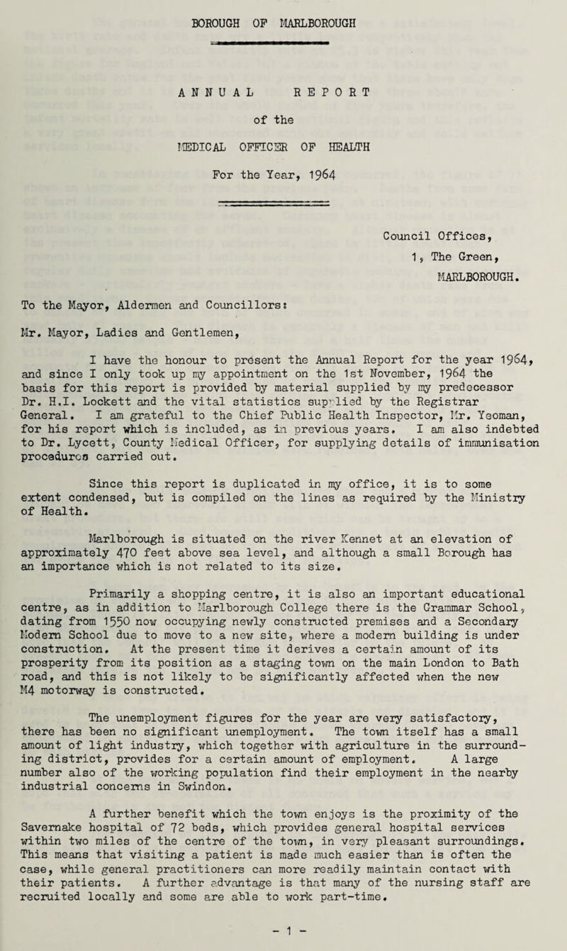 BOROUGH OP I4AELBOROUGH ANNUAL REPORT of the liEDICAL OFFICER OP HEALTH For the Year, ^^64 Council Offices, 1, The Green, UAELBOROUGH. To the Mayor, Aldermen and Councillors; Mr. Mayor, Ladies and Gentlemen, I have the honour to present the Annual Report for the year and since I only took up my appointment on the 1st November, 19^4 the basis for this report is provided by material supplied by my predecessor Dr. H,I, Lockett and the vital statistics supplied by the Registrar General. I am grateful to the Chief Public Health Inspector, Mr. Yeoman, for his report which is included, as in previous years, I am also indebted to Dr, Lycett, County Medical Officer, for supplying details of immunisation procaduroo carried out. Since this report is duplicated in my office, it is to some extent condensed, but is compiled on the lines as required by the Ministry of Health. « Marlborough is situated on the river Kennet at an elevation of approximately 470 feet above sea level, and although a small Borough has an importance which is not related to its size. Primarily a shopping centre, it is also an important educational centre, as in addition to Marlborough College there is the Grammar School, dating from 1550 now occupying newly constructed premises and a Secondary Modem School due to move to a new site, where a modem building is under construction. At the present time it derives a certain amount of its prosperity from its position as a staging town on the main London to Bath road, and this is not likely to be significantly affected when the new M4 motorway is constructed. The unemployment figures for the year are very satisfactory, there has been no significant unemployment. The town itself has a small amount of light industry, which together with agriculture in the surround¬ ing district, provides for a certain amount of employment. A large number also of the vrorking population find their employment in the nearby industrial concerns in Swindon, A further benefit which the town enjoys is the proximity of the Savemake hospital of 72 beds, which provides general hospital services within two miles of the centre of the tov/n, in very pleasant surroundings. This means that visiting a patient is made much easier than is often the case, while general practitioners can more readily maintain contact with their patients. A further advantage is that many of the nursing staff are recruited locally and some are able to work part-time. 1